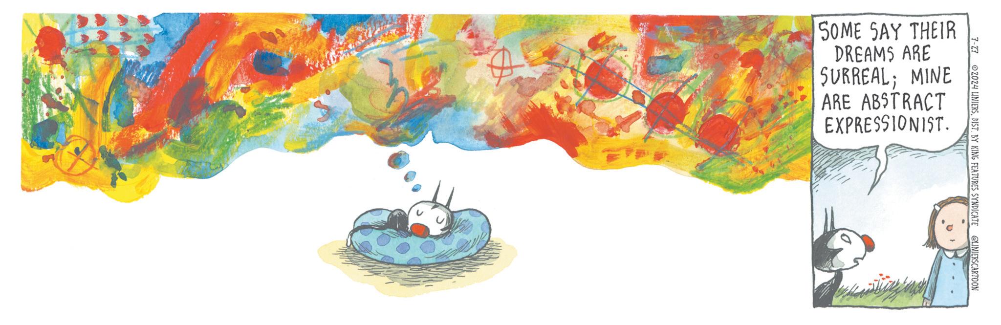 Watercolor paint OCR: SOME SAY THEIR DREAMS ARE SURREAL; MINE ARE ABSTRACT EXPRESSIONIST. 7-27 2024 LINIERSDIST. BY KING FEATURES SYNDICATE @LINIERSCARTOON SOME SAY THEIR DREAMS ARE SURREAL ; MINE ARE ABSTRACT EXPRESSIONIST . 7-27 2024 LINIERSDIST . BY KING FEATURES SYNDICATE @LINIERSCARTOON