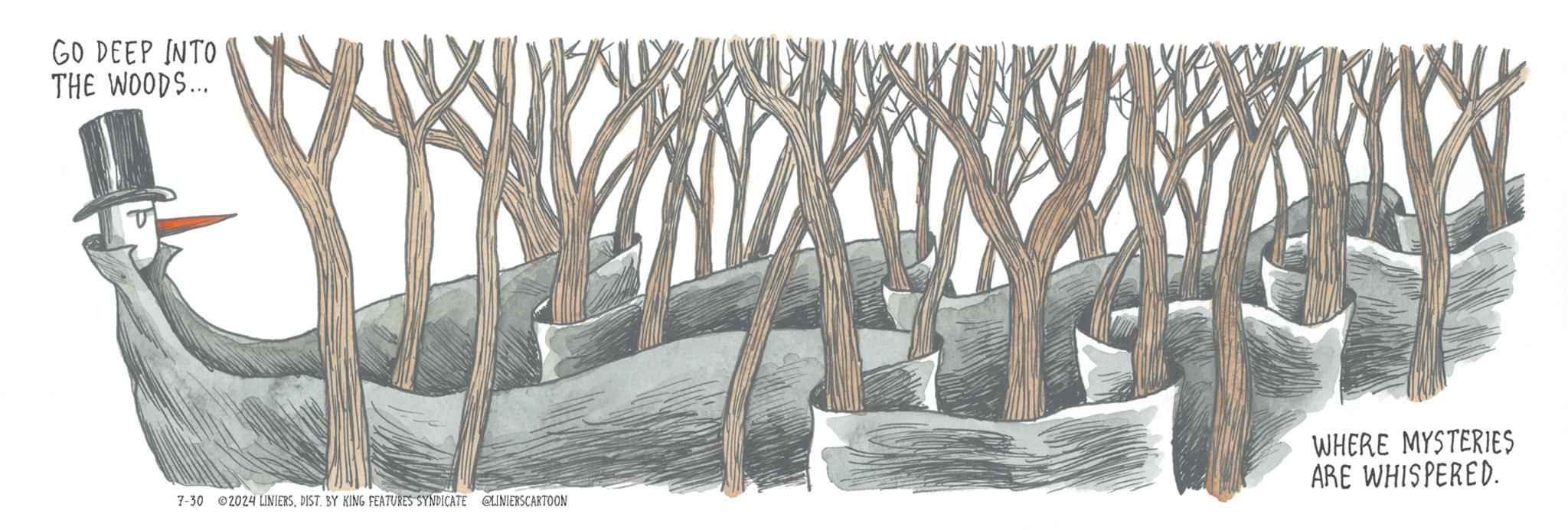 Tree OCR: GO DEEP INTO THE WOODS... WHERE MYSTERIES ARE WHISPERED. 7-30 2024 LINIERSBY KING FEATURES SYNDICATE @LINIERSCARTOON GO DEEP INTO THE WOODS ... WHERE MYSTERIES ARE WHISPERED . 7-30 2024 LINIERSBY KING FEATURES SYNDICATE @LINIERSCARTOON
