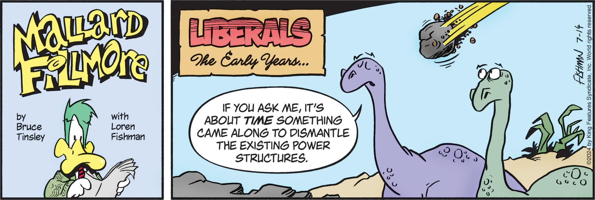 Rectangle OCR: MOLLAND LIBERALS FALMORE by Bruce Tinsley with Loren Fishman The Early Years... IF YOU ASK MEIT'S ABOUT TIME SOMETHING CAME ALONG TO DISMANTLE THE EXISTING POWER STRUCTURES. ?? FISHMAN 7-14 ©2024 by King Features SyndicateInc. World rights reserved. MOLLAND LIBERALS FALMORE by Bruce Tinsley with Loren Fishman The Early Years ... IF YOU ASK MEIT'S ABOUT TIME SOMETHING CAME ALONG TO DISMANTLE THE EXISTING POWER STRUCTURES . ? ? FISHMAN 7-14 © 2024 by King Features SyndicateInc. World rights reserved .