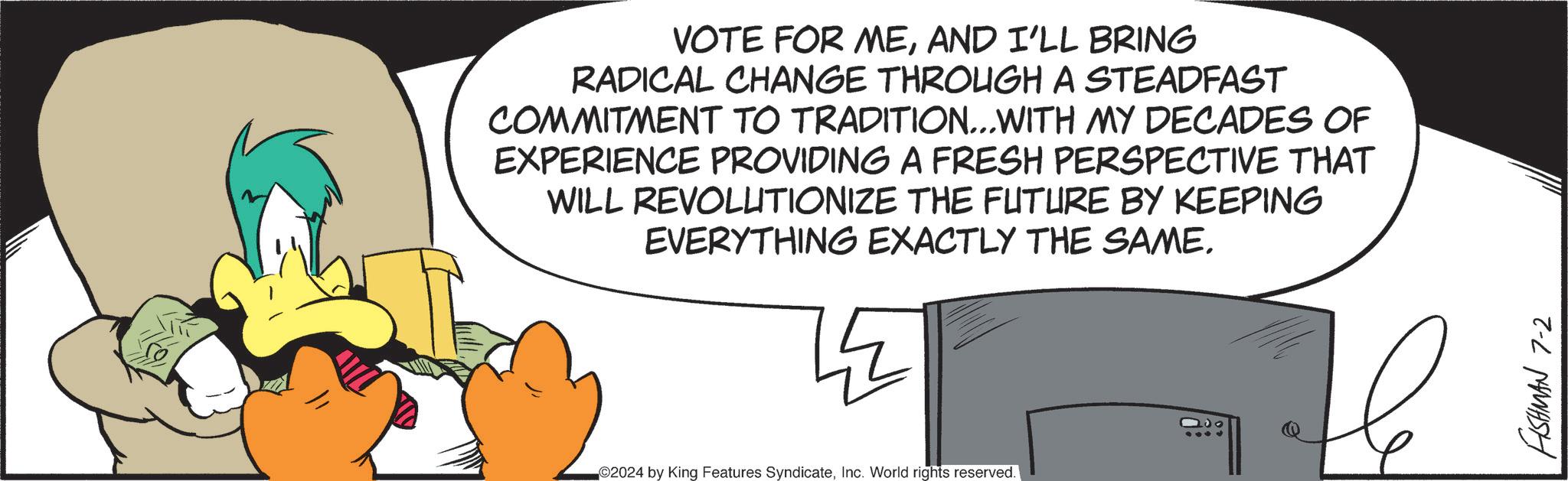 Event OCR: VOTE FOR MEAND I'LL BRING RADICAL CHANGE THROUGH A STEADFAST COMMITMENT TO TRADITION... WITH MY DECADES OF EXPERIENCE PROVIDING A FRESH PERSPECTIVE THAT WILL REVOLUTIONIZE THE FUTURE BY KEEPING EVERYTHING EXACTLY THE SAME. 2024 by King Features SyndicateInc. World rights reserved. 100 FISHMAN 7-2 VOTE FOR MEAND I'LL BRING RADICAL CHANGE THROUGH A STEADFAST COMMITMENT TO TRADITION ... WITH MY DECADES OF EXPERIENCE PROVIDING A FRESH PERSPECTIVE THAT WILL REVOLUTIONIZE THE FUTURE BY KEEPING EVERYTHING EXACTLY THE SAME . 2024 by King Features SyndicateInc. World rights reserved . 100 FISHMAN 7-2
