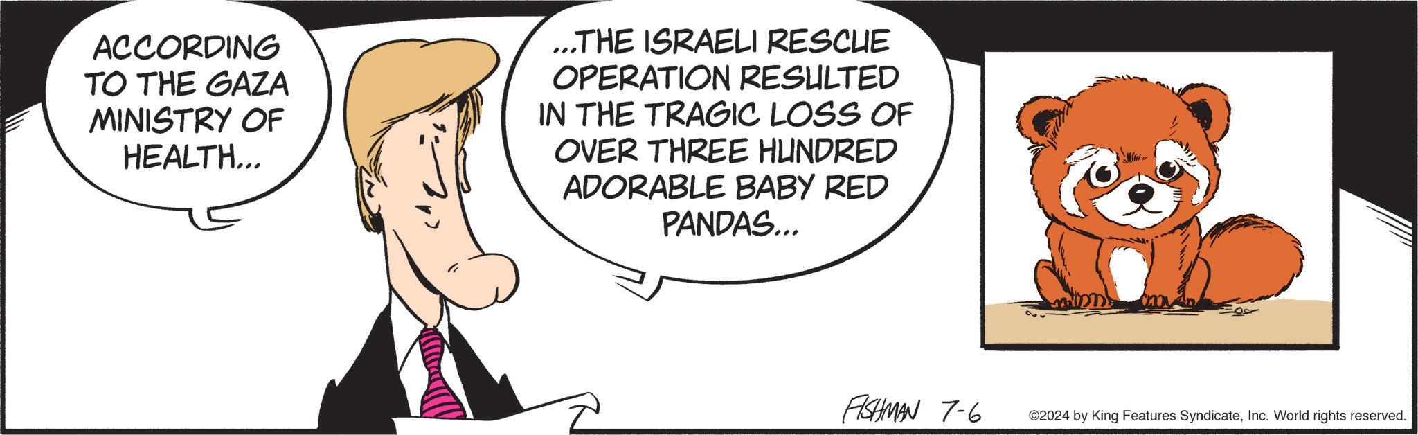 Pleased OCR: ACCORDING TO THE GAZA MINISTRY OF HEALTH... ...THE ISRAELI RESCUE OPERATION RESULTED IN THE TRAGIC LOSS OF OVER THREE HUNDRED ADORABLE BABY RED PANDAS... FISHMAN 7-6 ©2024 by King Features SyndicateInc. World rights reserved. ACCORDING TO THE GAZA MINISTRY OF HEALTH ... ... THE ISRAELI RESCUE OPERATION RESULTED IN THE TRAGIC LOSS OF OVER THREE HUNDRED ADORABLE BABY RED PANDAS ... FISHMAN 7-6 © 2024 by King Features SyndicateInc. World rights reserved .