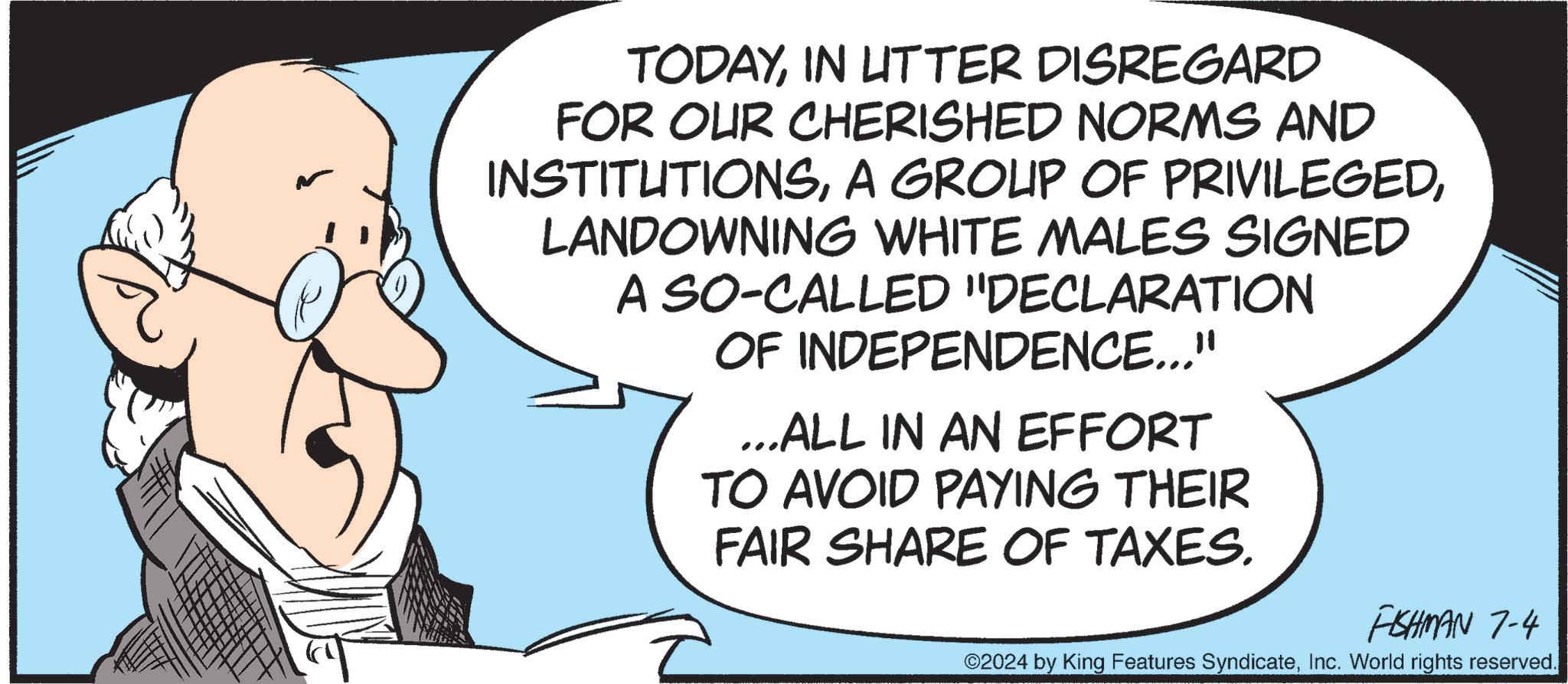 Water OCR: TODAYIN UTTER DISREGARD FOR OUR CHERISHED NORMS AND INSTITUTIONSLANDOWNING WHITE MALES SIGNED A SO-CALLED "DECLARATION OF INDEPENDENCE..." ...ALL IN AN EFFORT TO AVOID PAYING THEIR FAIR SHARE OF TAXES. FISHMAN 7-4 ©2024 by King Features SyndicateInc. World rights reserved. TODAYIN UTTER DISREGARD FOR OUR CHERISHED NORMS AND INSTITUTIONSA GROUP OF PRIVILEGEDLANDOWNING WHITE MALES SIGNED A SO - CALLED " DECLARATION OF INDEPENDENCE ... " ... ALL IN AN EFFORT TO AVOID PAYING THEIR FAIR SHARE OF TAXES . FISHMAN 7-4 © 2024 by King Features SyndicateInc. World rights reserved .