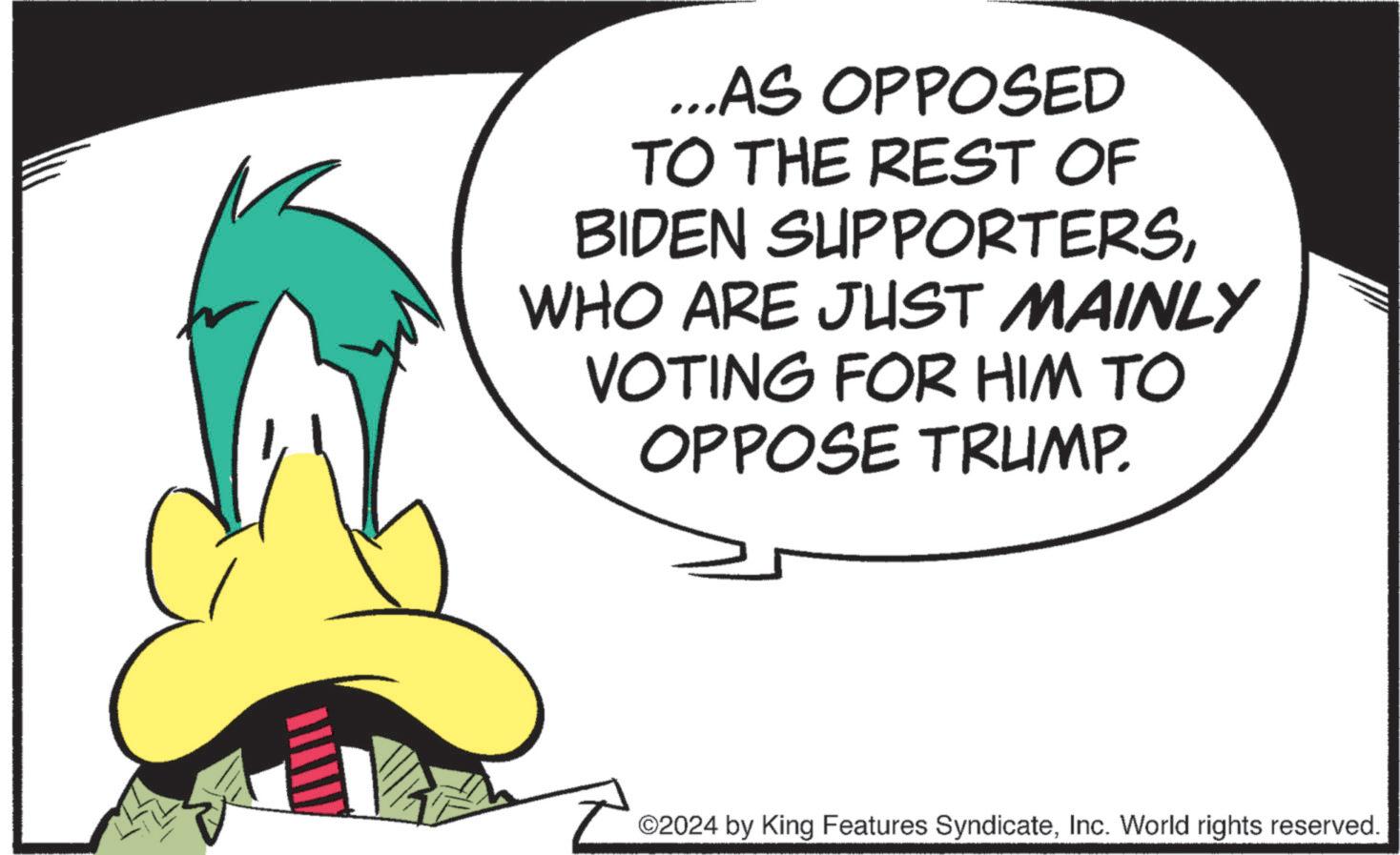 Tail OCR: ...AS OPPOSED TO THE REST OF BIDEN SUPPORTERSWHO ARE JUST MAINLY VOTING FOR HIM TO OPPOSE TRUMP. ©2024 by King Features SyndicateInc. World rights reserved. ... AS OPPOSED TO THE REST OF BIDEN SUPPORTERSWHO ARE JUST MAINLY VOTING FOR HIM TO OPPOSE TRUMP . © 2024 by King Features SyndicateInc. World rights reserved .
