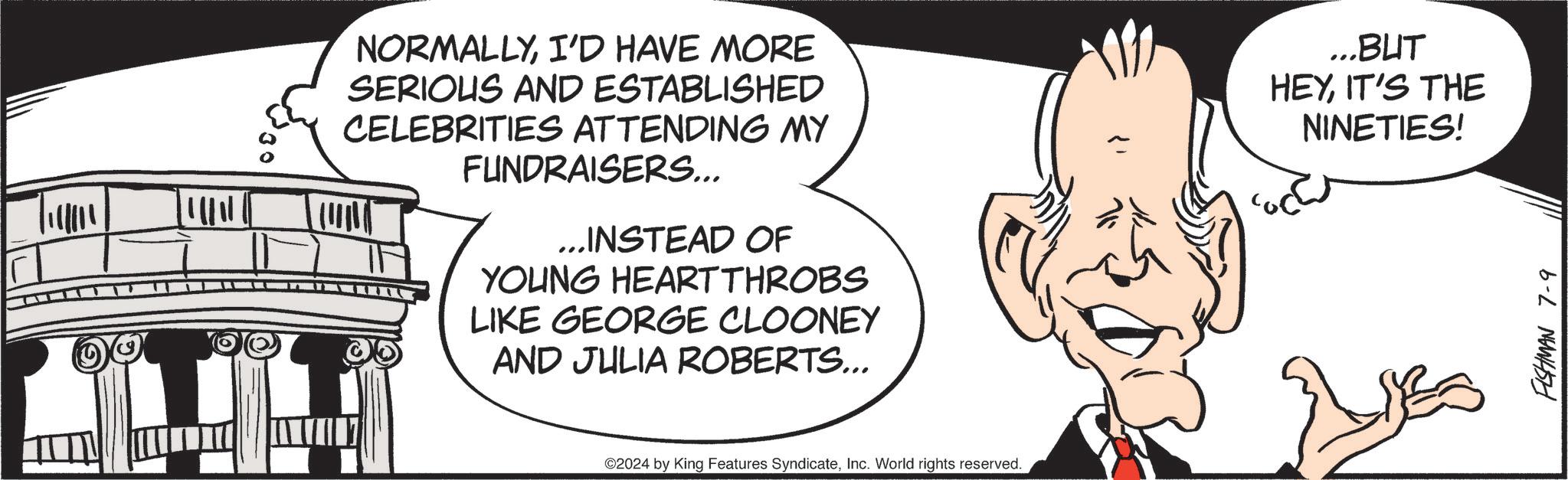 Organism OCR: NORMALLYI'D HAVE MORE SERIOUS AND ESTABLISHED CELEBRITIES ATTENDING MY FUNDRAISERS... ...INSTEAD OF YOUNG HEARTTHROBS LIKE GEORGE CLOONEY AND JULIA ROBERTS... ...BUT HEYIT'S THE NINETIES! ©2024 by King Features SyndicateInc. World rights reserved. FISHMAN 7-9 NORMALLYI'D HAVE MORE SERIOUS AND ESTABLISHED CELEBRITIES ATTENDING MY FUNDRAISERS ... ... INSTEAD OF YOUNG HEARTTHROBS LIKE GEORGE CLOONEY AND JULIA ROBERTS ... ... BUT HEYIT'S THE NINETIES ! © 2024 by King Features SyndicateInc. World rights reserved . FISHMAN 7-9