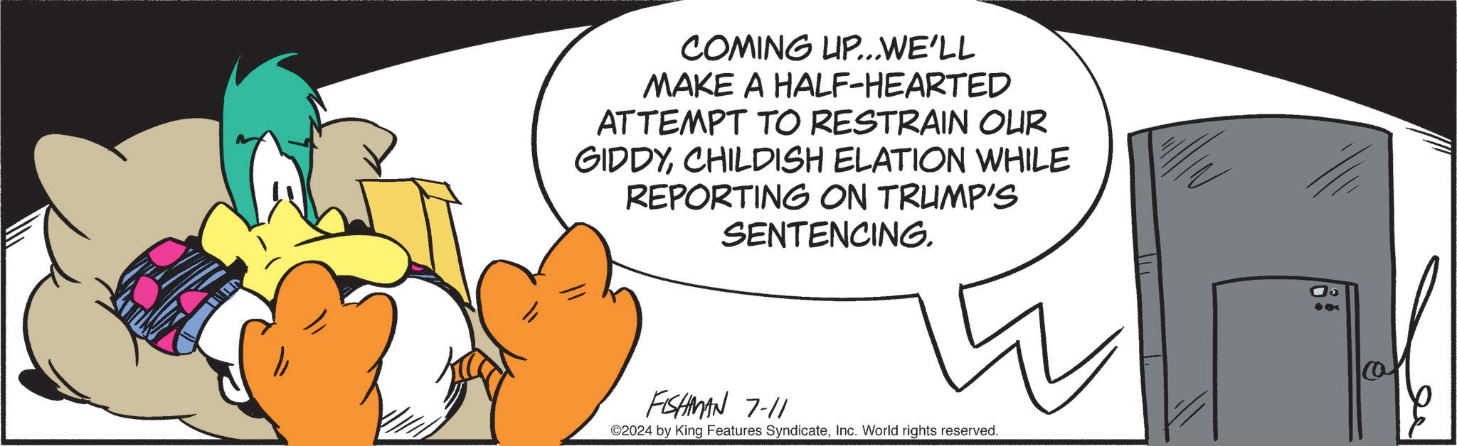 Circle OCR: COMING UP...WE'LL MAKE A HALF-HEARTED ATTEMPT TO RESTRAIN OUR GIDDYCHILDISH ELATION WHILE REPORTING ON TRUMP'S SENTENCING. FISHMAN 7-11 W ©2024 by King Features SyndicateInc. World rights reserved. COMING UP ... WE'LL MAKE A HALF - HEARTED ATTEMPT TO RESTRAIN OUR GIDDYCHILDISH ELATION WHILE REPORTING ON TRUMP'S SENTENCING . FISHMAN 7-11 W © 2024 by King Features SyndicateInc. World rights reserved .