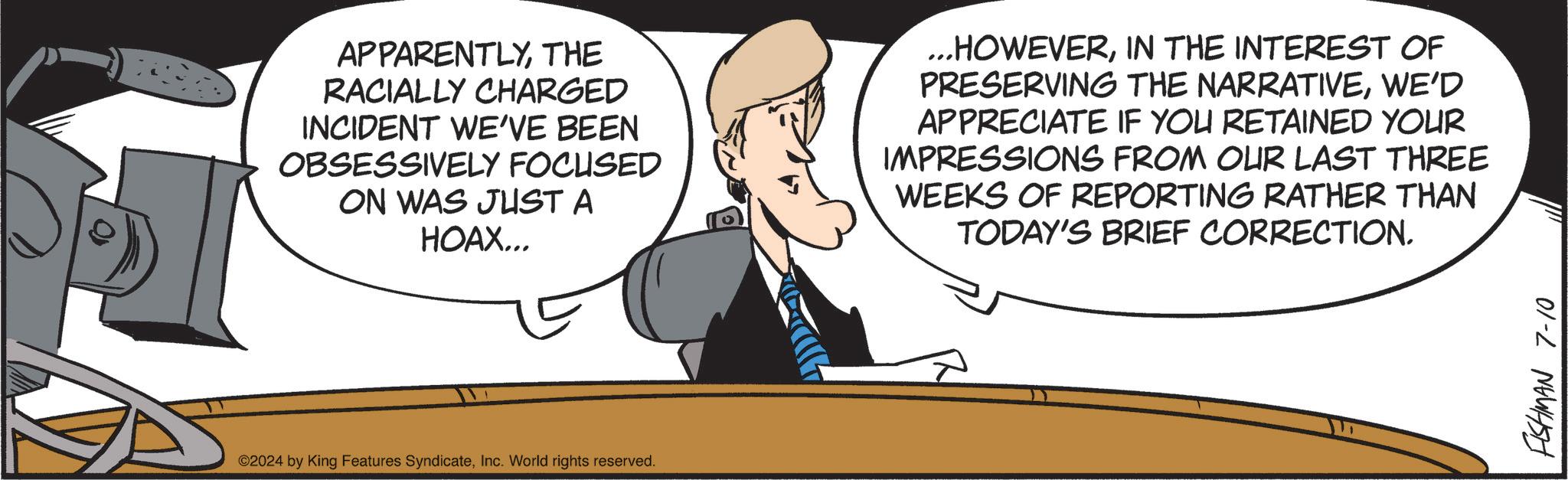 Interaction OCR: APPARENTLYTHE RACIALLY CHARGED INCIDENT WE'VE BEEN OBSESSIVELY FOCUSED ON WAS JUST A HOAX... ...HOWEVERIN THE INTEREST OF PRESERVING THE NARRATIVEWE'D APPRECIATE IF YOU RETAINED YOUR IMPRESSIONS FROM OUR LAST THREE WEEKS OF REPORTING RATHER THAN TODAY'S BRIEF CORRECTION. ©2024 by King Features SyndicateInc. World rights reserved. FISHMAN 7-10 APPARENTLYTHE RACIALLY CHARGED INCIDENT WE'VE BEEN OBSESSIVELY FOCUSED ON WAS JUST A HOAX ... ... HOWEVERIN THE INTEREST OF PRESERVING THE NARRATIVEWE'D APPRECIATE IF YOU RETAINED YOUR IMPRESSIONS FROM OUR LAST THREE WEEKS OF REPORTING RATHER THAN TODAY'S BRIEF CORRECTION . © 2024 by King Features SyndicateInc. World rights reserved . FISHMAN 7-10