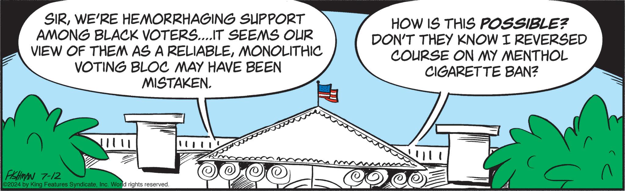 Triangle OCR: SIRWE'RE HEMORRHAGING SUPPORT AMONG BLACK VOTERS....IT SEEMS OUR VIEW OF THEM AS A RELIABLEMONOLITHIC VOTING BLOC MAY HAVE BEEN MISTAKEN. HOW IS THIS POSSIBLE? DON'T THEY KNOW I REVERSED COURSE ON MY MENTHOL CIGARETTE BAN? FISHMAN 7-12 02024 by King Features SyndicateInc. World rights reserved. SIRWE'RE HEMORRHAGING SUPPORT AMONG BLACK VOTERS .... IT SEEMS OUR VIEW OF THEM AS A RELIABLEMONOLITHIC VOTING BLOC MAY HAVE BEEN MISTAKEN . HOW IS THIS POSSIBLE ? DON'T THEY KNOW I REVERSED COURSE ON MY MENTHOL CIGARETTE BAN ? FISHMAN 7-12 02024 by King Features SyndicateInc. World rights reserved .