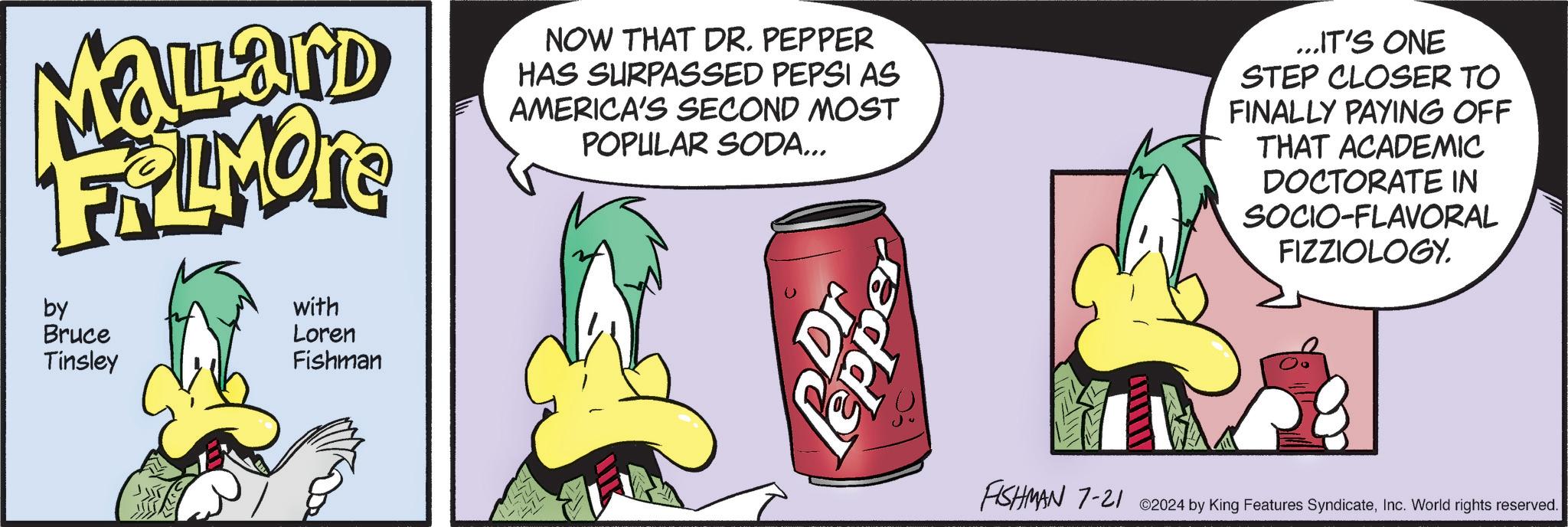 Carbonated soft drinks OCR: Mallard FRAMORE by Bruce Tinsley with Loren Fishman NOW THAT DR. PEPPER HAS SURPASSED PEPSI AS AMERICA'S SECOND MOST POPULAR SODA... Dr Pepper ...IT'S ONE STEP CLOSER TO FINALLY PAYING OFF THAT ACADEMIC DOCTORATE IN SOCIO-FLAVORAL FIZZIOLOGY. FISHMAN 7-21 2024 by King Features SyndicateInc. World rights reserved. Mallard FRAMORE by Bruce Tinsley with Loren Fishman NOW THAT DR . PEPPER HAS SURPASSED PEPSI AS AMERICA'S SECOND MOST POPULAR SODA ... Dr Pepper ... IT'S ONE STEP CLOSER TO FINALLY PAYING OFF THAT ACADEMIC DOCTORATE IN SOCIO - FLAVORAL FIZZIOLOGY . FISHMAN 7-21 2024 by King Features SyndicateInc. World rights reserved .