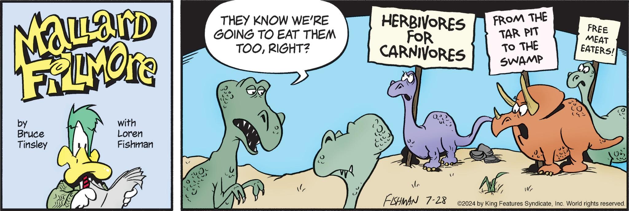 Terrestrial animal OCR: MaLLand FRIMORE by Bruce Tinsley with Loren Fishman THEY KNOW WE'RE GOING TO EAT THEM TOORIGHT? HERBIVORES FOR CARNIVORES FROM THE FREE MEAT EATERS! TAR PIT TO THE SWAMP Où FISHMAN 7-28 ©2024 by King Features SyndicateInc. World rights reserved. MaLLand FRIMORE by Bruce Tinsley with Loren Fishman THEY KNOW WE'RE GOING TO EAT THEM TOORIGHT ? HERBIVORES FOR CARNIVORES FROM THE FREE MEAT EATERS ! TAR PIT TO THE SWAMP Où FISHMAN 7-28 © 2024 by King Features SyndicateInc. World rights reserved .