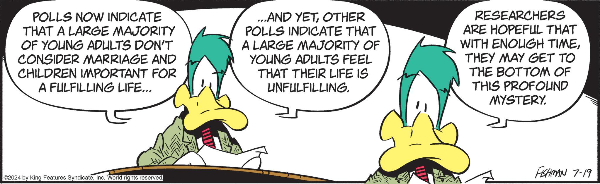 Happy OCR: POLLS NOW INDICATE THAT A LARGE MAJORITY OF YOUNG ADULTS DON'T CONSIDER MARRIAGE AND CHILDREN IMPORTANT FOR A FULFILLING LIFE... ...AND YETOTHER POLLS INDICATE THAT A LARGE MAJORITY OF YOUNG ADULTS FEEL THAT THEIR LIFE IS UNFULFILLING. RESEARCHERS ARE HOPEFUL THAT WITH ENOUGH TIMETHEY MAY GET TO THE BOTTOM OF THIS PROFOUND MYSTERY. ©2024 by King Features SyndicateInc. World rights reserved. FISHMAN 7-19 POLLS NOW INDICATE THAT A LARGE MAJORITY OF YOUNG ADULTS DON'T CONSIDER MARRIAGE AND CHILDREN IMPORTANT FOR A FULFILLING LIFE ... ... AND YETOTHER POLLS INDICATE THAT A LARGE MAJORITY OF YOUNG ADULTS FEEL THAT THEIR LIFE IS UNFULFILLING . RESEARCHERS ARE HOPEFUL THAT WITH ENOUGH TIMETHEY MAY GET TO THE BOTTOM OF THIS PROFOUND MYSTERY . © 2024 by King Features SyndicateInc. World rights reserved . FISHMAN 7-19