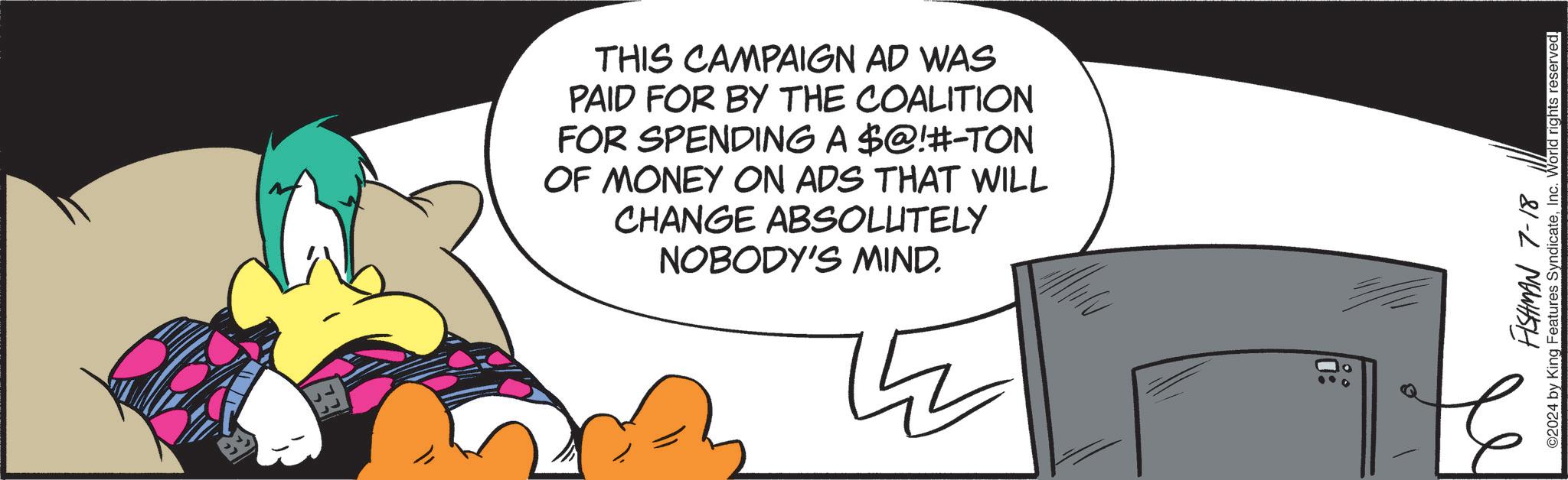 Thumb OCR: THIS CAMPAIGN AD WAS PAID FOR BY THE COALITION FOR SPENDING A $@!#-TON OF MONEY ON ADS THAT WILL CHANGE ABSOLUTELY NOBODY'S MIND. FISHMAN 7-18 ©2024 by King Features SyndicateInc. World rights reserved. THIS CAMPAIGN AD WAS PAID FOR BY THE COALITION FOR SPENDING A $ @ ! # - TON OF MONEY ON ADS THAT WILL CHANGE ABSOLUTELY NOBODY'S MIND . FISHMAN 7-18 © 2024 by King Features SyndicateInc. World rights reserved .