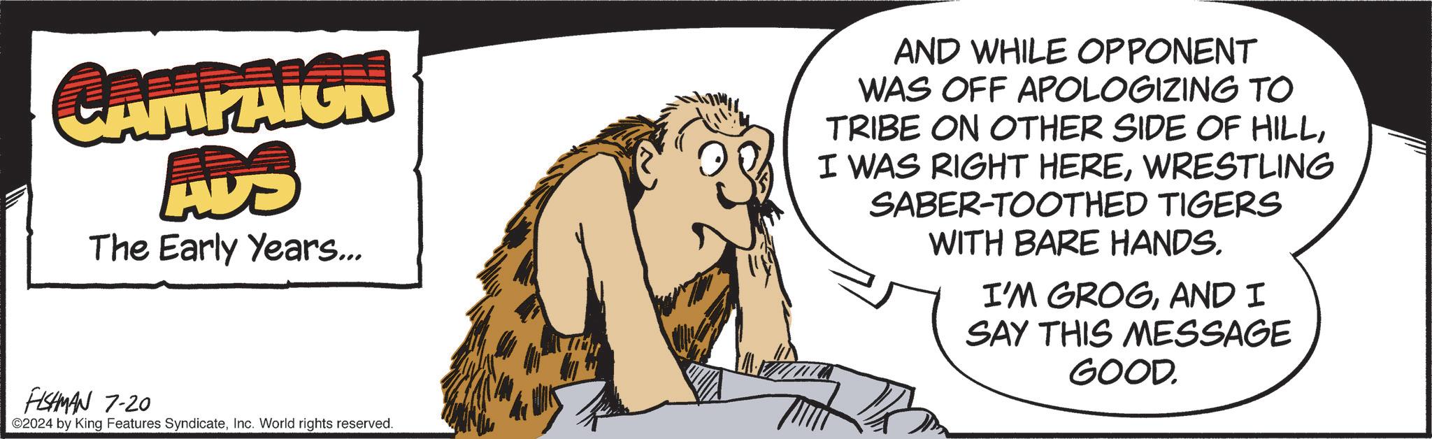 People OCR: CAMPAIGN ADO The Early Years... AND WHILE OPPONENT WAS OFF APOLOGIZING TO TRIBE ON OTHER SIDE OF HILLWRESTLING SABER-TOOTHED TIGERS WITH BARE HANDS. I'M GROGAND I SAY THIS MESSAGE GOOD. FISHMAN 7-20 ©2024 by King Features SyndicateInc. World rights reserved. CAMPAIGN ADO The Early Years ... AND WHILE OPPONENT WAS OFF APOLOGIZING TO TRIBE ON OTHER SIDE OF HILLI WAS RIGHT HEREWRESTLING SABER - TOOTHED TIGERS WITH BARE HANDS . I'M GROGAND I SAY THIS MESSAGE GOOD . FISHMAN 7-20 © 2024 by King Features SyndicateInc. World rights reserved .