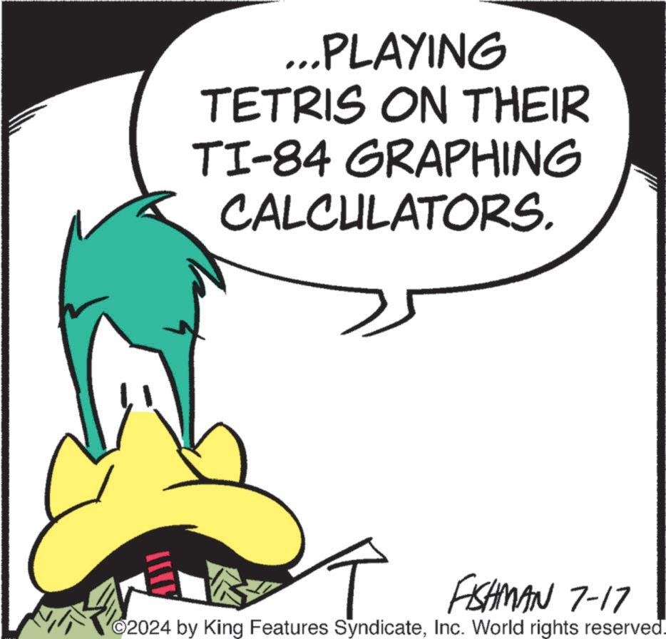 Drawing OCR: ...PLAYING TETRIS ON THEIR TI-84 GRAPHING CALCULATORS. FISHMAN 7-17 2024 by King Features SyndicateInc. World rights reserved. ... PLAYING TETRIS ON THEIR TI - 84 GRAPHING CALCULATORS . FISHMAN 7-17 2024 by King Features SyndicateInc. World rights reserved .