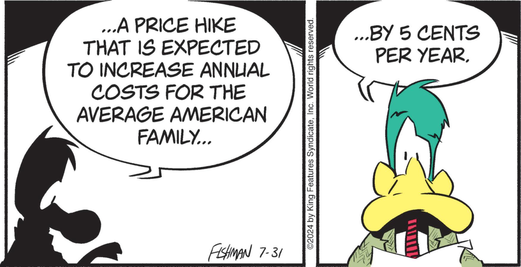 Slope OCR: ...A PRICE HIKE THAT IS EXPECTED TO INCREASE ANNUAL COSTS FOR THE AVERAGE AMERICAN FAMILY... FISHMAN 7-31 ©2024 by King Features SyndicateInc. World rights reserved. ...BY 5 CENTS PER YEAR... A PRICE HIKE THAT IS EXPECTED TO INCREASE ANNUAL COSTS FOR THE AVERAGE AMERICAN FAMILY ... FISHMAN 7-31 © 2024 by King Features SyndicateInc. World rights reserved . ... BY 5 CENTS PER YEAR