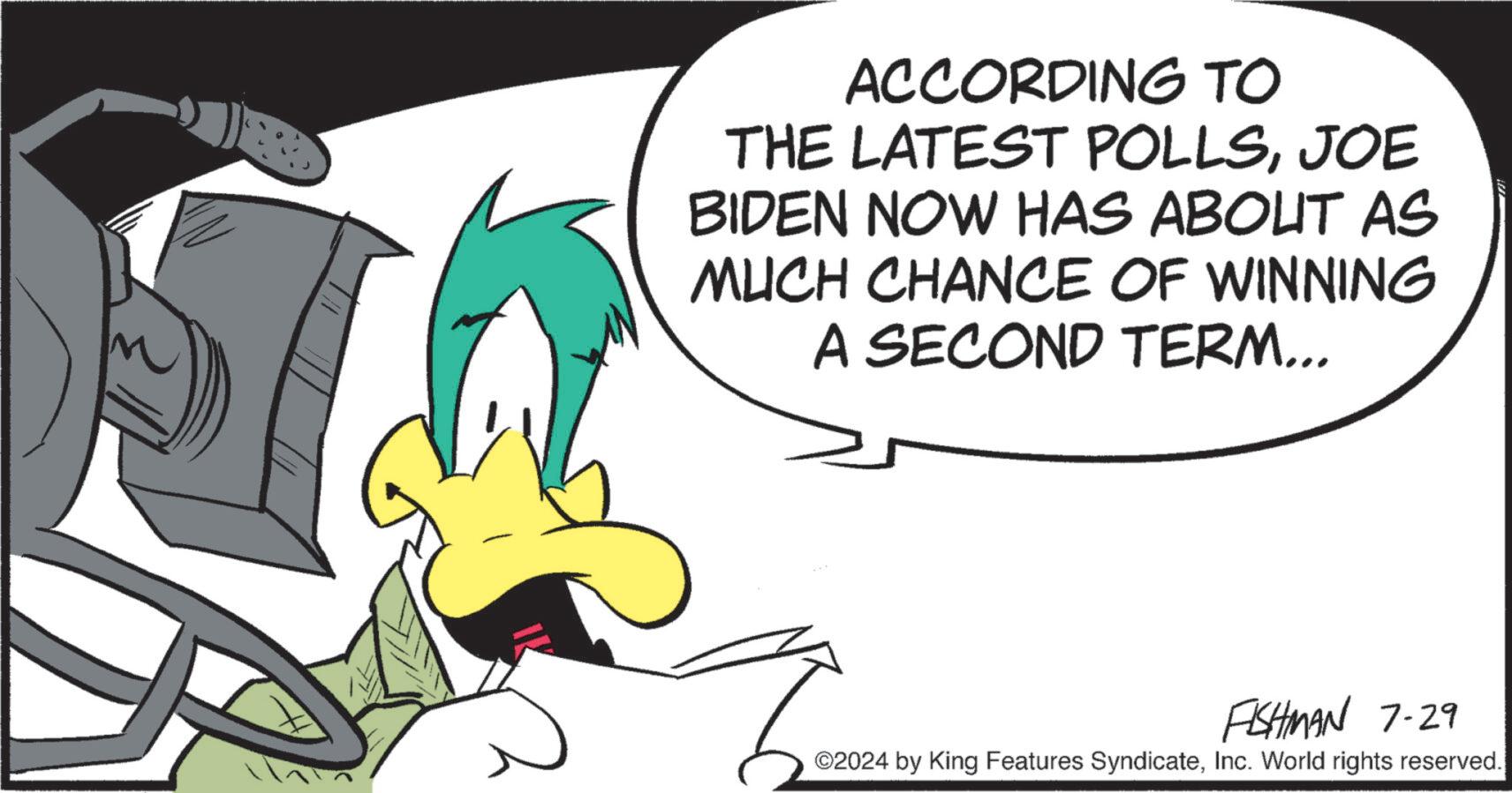 Pleased OCR: ACCORDING TO THE LATEST POLLSJOE BIDEN NOW HAS ABOUT AS MUCH CHANCE OF WINNING A SECOND TERM... FISHMAN 7-29 ©2024 by King Features SyndicateInc. World rights reserved. ACCORDING TO THE LATEST POLLSJOE BIDEN NOW HAS ABOUT AS MUCH CHANCE OF WINNING A SECOND TERM ... FISHMAN 7-29 © 2024 by King Features SyndicateInc. World rights reserved .