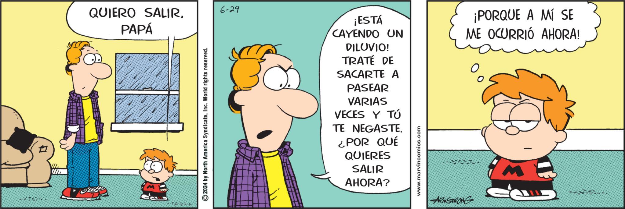 Rectangle OCR: QUIERO SALIR. PAPÁ 6-29 2024 by North America SyndicateInc. World rights reserved. ¡ESTÁ CAYENDO UN DILUVIO! TRATÉ DE SACARTE A PASEAR VARIAS VECES Y TÚ TE NEGASTE. ¿POR QUÉ QUIERES SALIR AHORA? www.marvincomics.com ¡PORQUE A MÍ SE ME OCURRIÓ AHORA! ARMSTRONG QUIERO SALIR . PAPÁ 6-29 2024 by North America SyndicateInc. World rights reserved . ¡ ESTÁ CAYENDO UN DILUVIO ! TRATÉ DE SACARTE A PASEAR VARIAS VECES Y TÚ TE NEGASTE . ¿ POR QUÉ QUIERES SALIR AHORA ? www.marvincomics.com ¡ PORQUE A MÍ SE ME OCURRIÓ AHORA ! ARMSTRONG