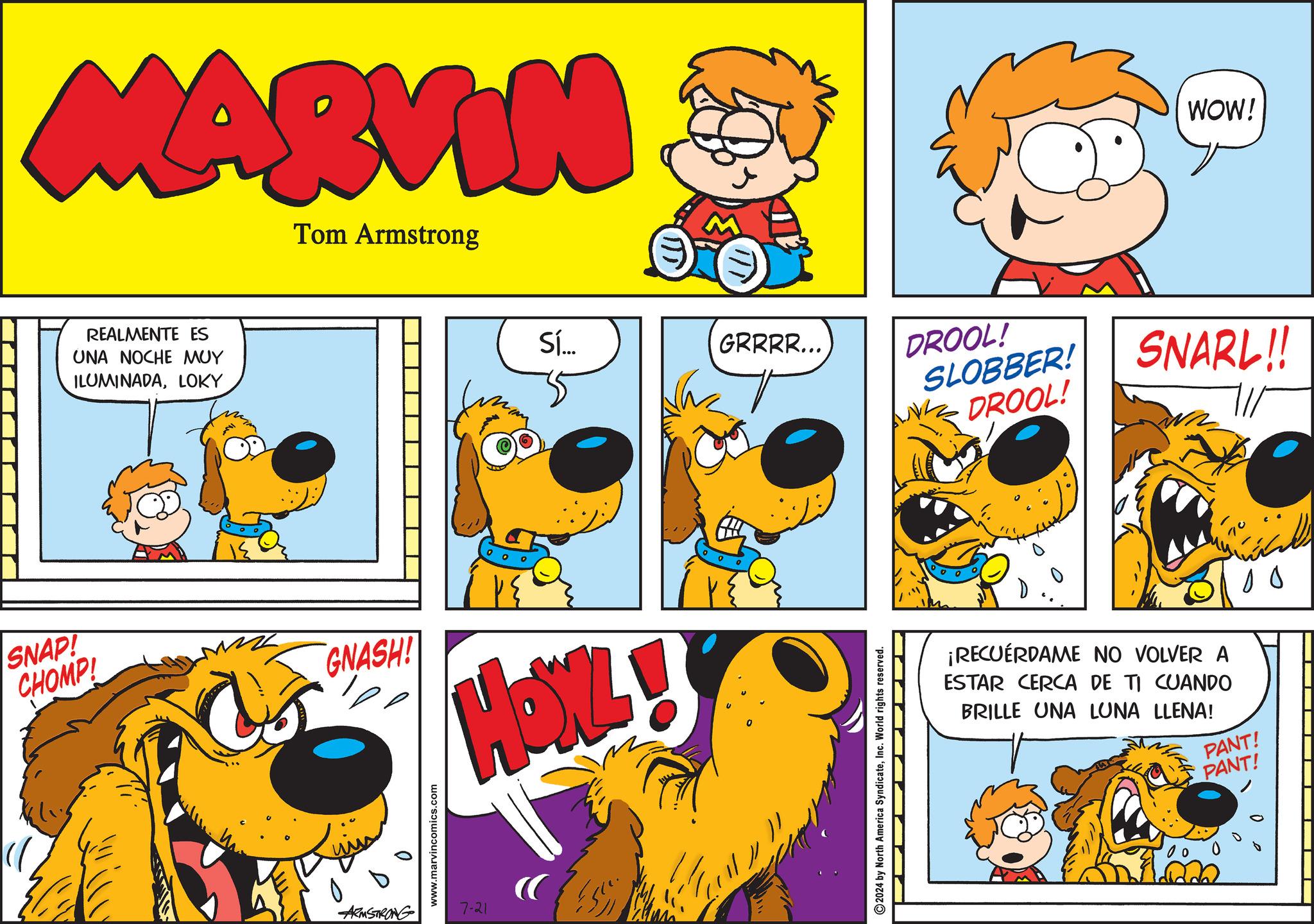 Happy OCR: MARVIN Tom Armstrong REALMENTE ES UNA NOCHE MUY ILUMINADALOKY SNAP! CHOMP! GNASH! 0 www.marvincomics.com ARMSTRONG 7-21 Sí... GRRRR... 2024 by North America SyndicateInc. World rights reserved. WOW! DROOL! SLOBBER! DROOL! SNARL!! ¡RECUERDAME NO VOLVER A ESTAR CERCA DE TI CUANDO BRILLE UNA LUNA LLENA! PANT! PANT! 00 10 MARVIN Tom Armstrong REALMENTE ES UNA NOCHE MUY ILUMINADALOKY SNAP ! CHOMP ! GNASH ! 0 www.marvincomics.com ARMSTRONG 7-21 Sí ... GRRRR ... 2024 by North America SyndicateInc. World rights reserved . WOW ! DROOL ! SLOBBER ! DROOL ! SNARL !! ¡ RECUERDAME NO VOLVER A ESTAR CERCA DE TI CUANDO BRILLE UNA LUNA LLENA ! PANT ! PANT ! 00 10
