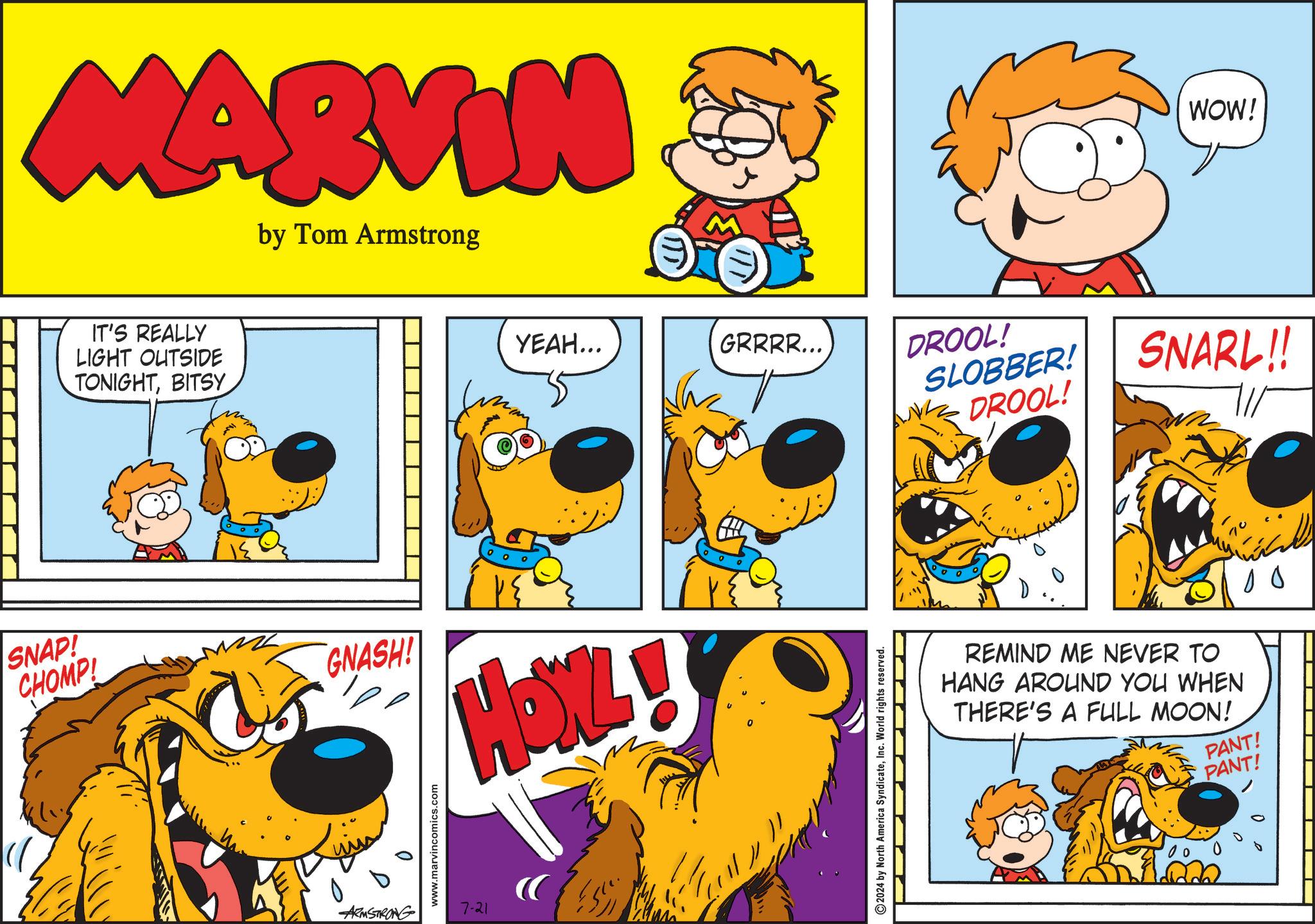 Sharing OCR: MARVIN by Tom Armstrong IT'S REALLY LIGHT OUTSIDE TONIGHTBITSY YEAH... GRRRR... SNAP! CHOMP! GNASH! L 0 www.marvincomics.com ARMSTRONG 7-21 2024 by North America SyndicateInc. World rights reserved. WOW! DROOL! SLOBBER! NK DROOL! SNARL!! REMIND ME NEVER TO HANG AROUND YOU WHEN THERE'S A FULL MOON! PANT! PANT! MARVIN by Tom Armstrong IT'S REALLY LIGHT OUTSIDE TONIGHTBITSY YEAH ... GRRRR ... SNAP ! CHOMP ! GNASH ! L 0 www.marvincomics.com ARMSTRONG 7-21 2024 by North America SyndicateInc. World rights reserved . WOW ! DROOL ! SLOBBER ! NK DROOL ! SNARL !! REMIND ME NEVER TO HANG AROUND YOU WHEN THERE'S A FULL MOON ! PANT ! PANT !