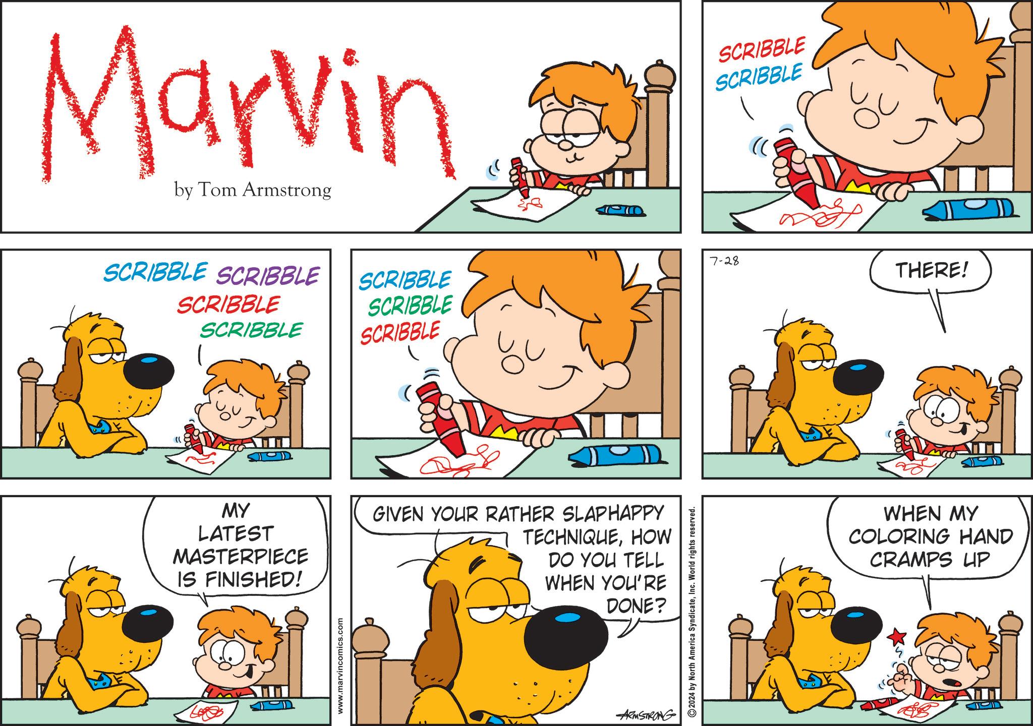 Rectangle OCR: Marvin by Tom Armstrong SCRIBBLE SCRIBBLE SCRIBBLE SCRIBBLE SCRIBBLE SCRIBBLE SCRIBBLE MY LATEST MASTERPIECE IS FINISHED! GIVEN YOUR RATHER SLAPHAPPY TECHNIQUEHOW DO YOU TELL WHEN YOU'RE DONE? www.marvincomics.com ARMSTRONG 2024 by North America SyndicateInc. World rights reserved. SCRIBBLE SCRIBBLE 7-28 THERE! WHEN MY COLORING HAND CRAMPS UP Marvin by Tom Armstrong SCRIBBLE SCRIBBLE SCRIBBLE SCRIBBLE SCRIBBLE SCRIBBLE SCRIBBLE MY LATEST MASTERPIECE IS FINISHED ! GIVEN YOUR RATHER SLAPHAPPY TECHNIQUEHOW DO YOU TELL WHEN YOU'RE DONE ? www.marvincomics.com ARMSTRONG 2024 by North America SyndicateInc. World rights reserved . SCRIBBLE SCRIBBLE 7-28 THERE ! WHEN MY COLORING HAND CRAMPS UP