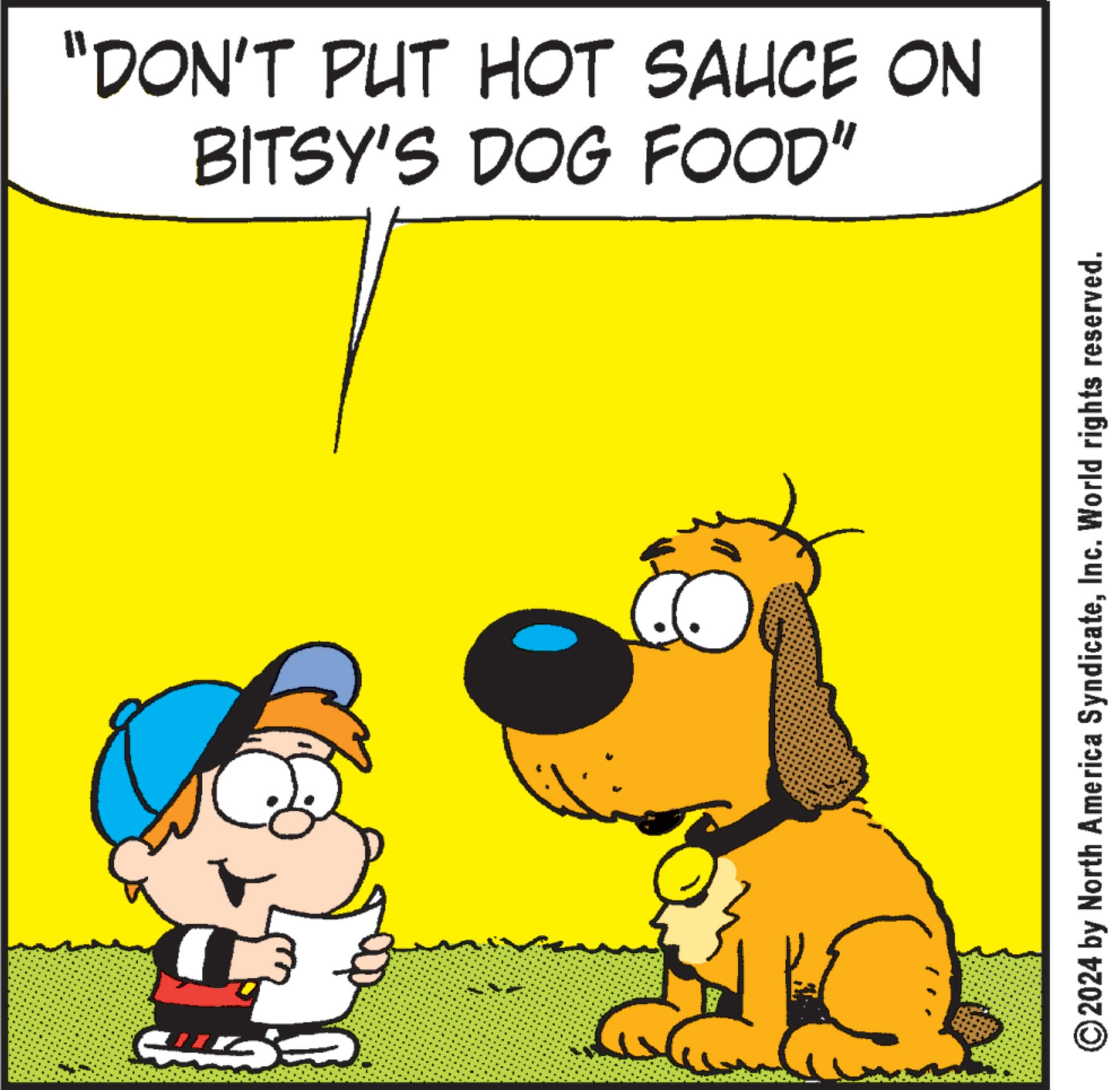Sharing OCR: BITSY'S DOG FOOD" "DON'T PUT HOT SAUCE ON © 2024 by North America SyndicateInc. World rights reserved. BITSY'S DOG FOOD " " DON'T PUT HOT SAUCE ON © 2024 by North America SyndicateInc. World rights reserved .