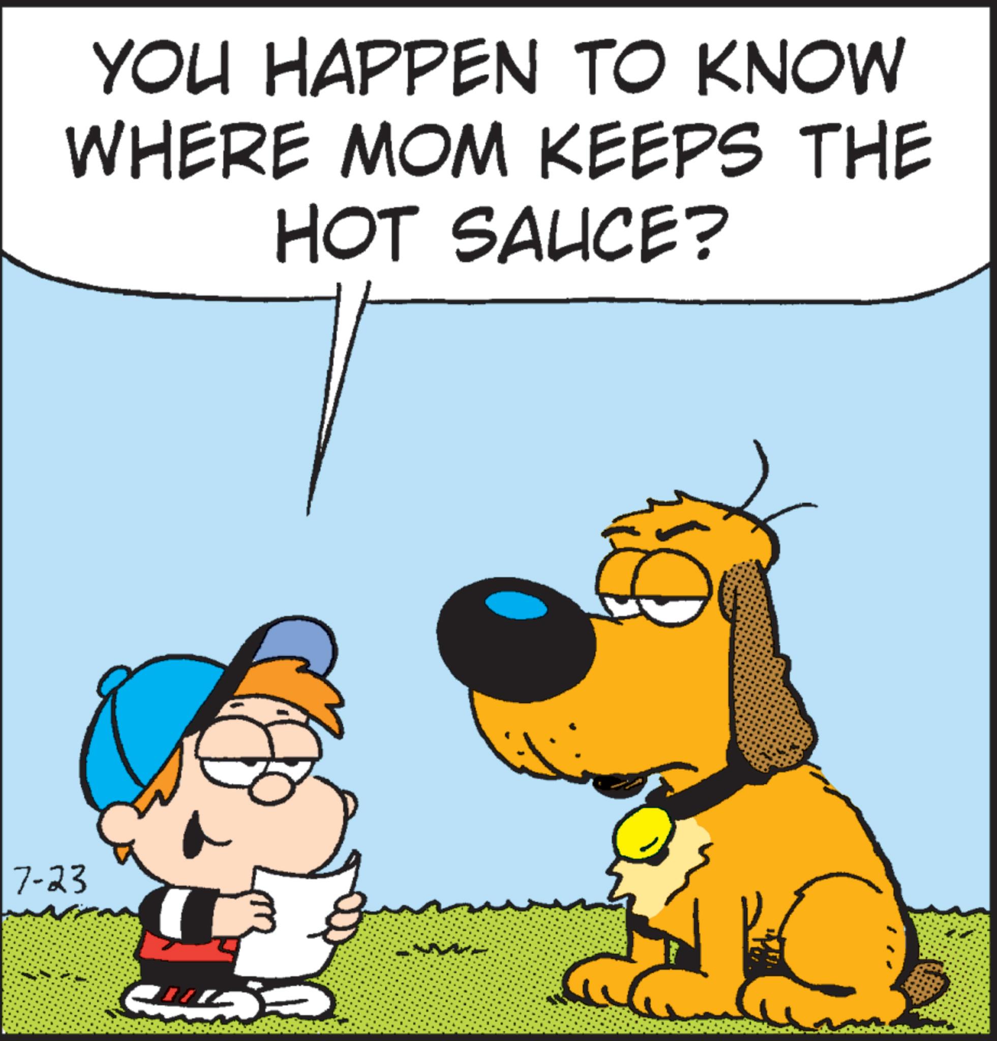 Font OCR: 7-23 YOU HAPPEN TO KNOW WHERE MOM KEEPS THE HOT SAUCE? G 7-23 YOU HAPPEN TO KNOW WHERE MOM KEEPS THE HOT SAUCE ? G