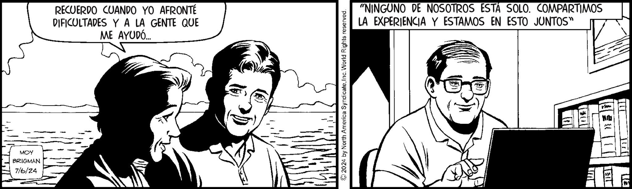 Cartoon OCR: MOY BRIGMAN 7/6/24 RECUERDO CUANDO YO AFRONTÉ DIFICULTADES Y A LA GENTE QUE ME AYUDÓ... © 2024 by North America SyndicateInc. World Rights reserved. "NINGUNO DE NOSOTROS ESTÁ SOLO. COMPARTIMOS LA EXPERIENCIA Y ESTAMOS EN ESTO JUNTOS" (03) MOY BRIGMAN 7/6/24 RECUERDO CUANDO YO AFRONTÉ DIFICULTADES Y A LA GENTE QUE ME AYUDÓ ... © 2024 by North America SyndicateInc. World Rights reserved . " NINGUNO DE NOSOTROS ESTÁ SOLO . COMPARTIMOS LA EXPERIENCIA Y ESTAMOS EN ESTO JUNTOS " ( 03 )