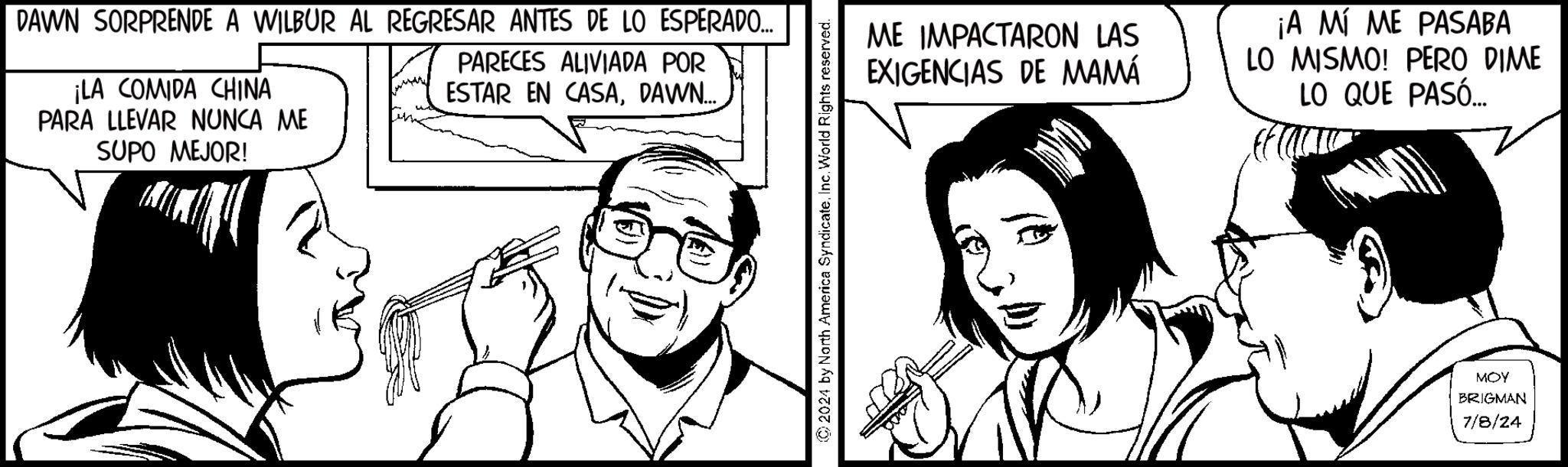 Jaw OCR: DAWN SORPRENDE A WILBUR AL REGRESAR ANTES DE LO ESPERADO... ¡LA COMIDA CHINA PARA LLEVAR NUNCA ME SUPO MEJOR! PARECES ALIVIADA POR ESTAR EN CASADAWN... 2024 by North America SyndicateInc. World Rights reserved. ME IMPACTARON LAS EXIGENCIAS DE MAMÁ ¡A MÍ ME PASABA LO MISMO! PERO DIME LO QUE PASÓ... MOY BRIGMAN 7/8/24 DAWN SORPRENDE A WILBUR AL REGRESAR ANTES DE LO ESPERADO ... ¡ LA COMIDA CHINA PARA LLEVAR NUNCA ME SUPO MEJOR ! PARECES ALIVIADA POR ESTAR EN CASADAWN ... 2024 by North America SyndicateInc. World Rights reserved . ME IMPACTARON LAS EXIGENCIAS DE MAMÁ ¡ A MÍ ME PASABA LO MISMO ! PERO DIME LO QUE PASÓ ... MOY BRIGMAN 7/8/24