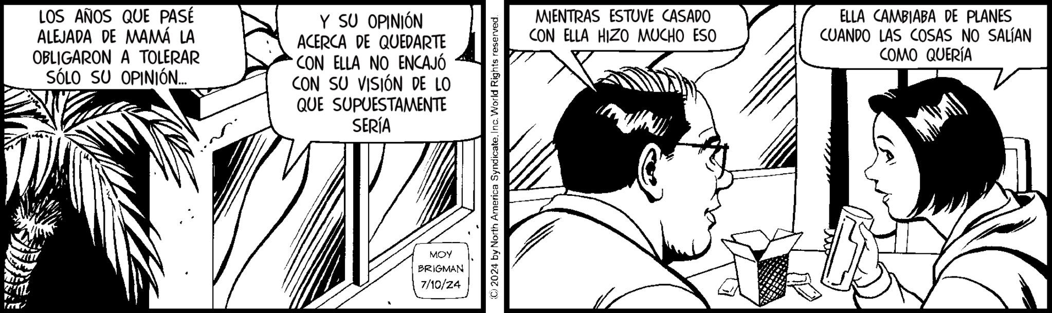 Monochrome OCR: LOS AÑOS QUE PASÉ ALEJADA DE MAMÁ LA OBLIGARON A TOLERAR SÓLO SU OPINIÓN... Y SU OPINIÓN ACERCA DE QUEDARTE CON ELLA NO ENCAJÓ CON SU VISIÓN DE LO QUE SUPUESTAMENTE SERÍA MOY BRIGMAN 7/10/24 (©) 2024 by North America SyndicateInc. World Rights reserved. MIENTRAS ESTUVE CASADO CON ELLA HIZO MUCHO ESO ELLA CAMBIABA DE PLANES CUANDO LAS COSAS NO SALÍAN COMO QUERÍA LOS AÑOS QUE PASÉ ALEJADA DE MAMÁ LA OBLIGARON A TOLERAR SÓLO SU OPINIÓN ... Y SU OPINIÓN ACERCA DE QUEDARTE CON ELLA NO ENCAJÓ CON SU VISIÓN DE LO QUE SUPUESTAMENTE SERÍA MOY BRIGMAN 7/10/24 ( © ) 2024 by North America SyndicateInc. World Rights reserved . MIENTRAS ESTUVE CASADO CON ELLA HIZO MUCHO ESO ELLA CAMBIABA DE PLANES CUANDO LAS COSAS NO SALÍAN COMO QUERÍA