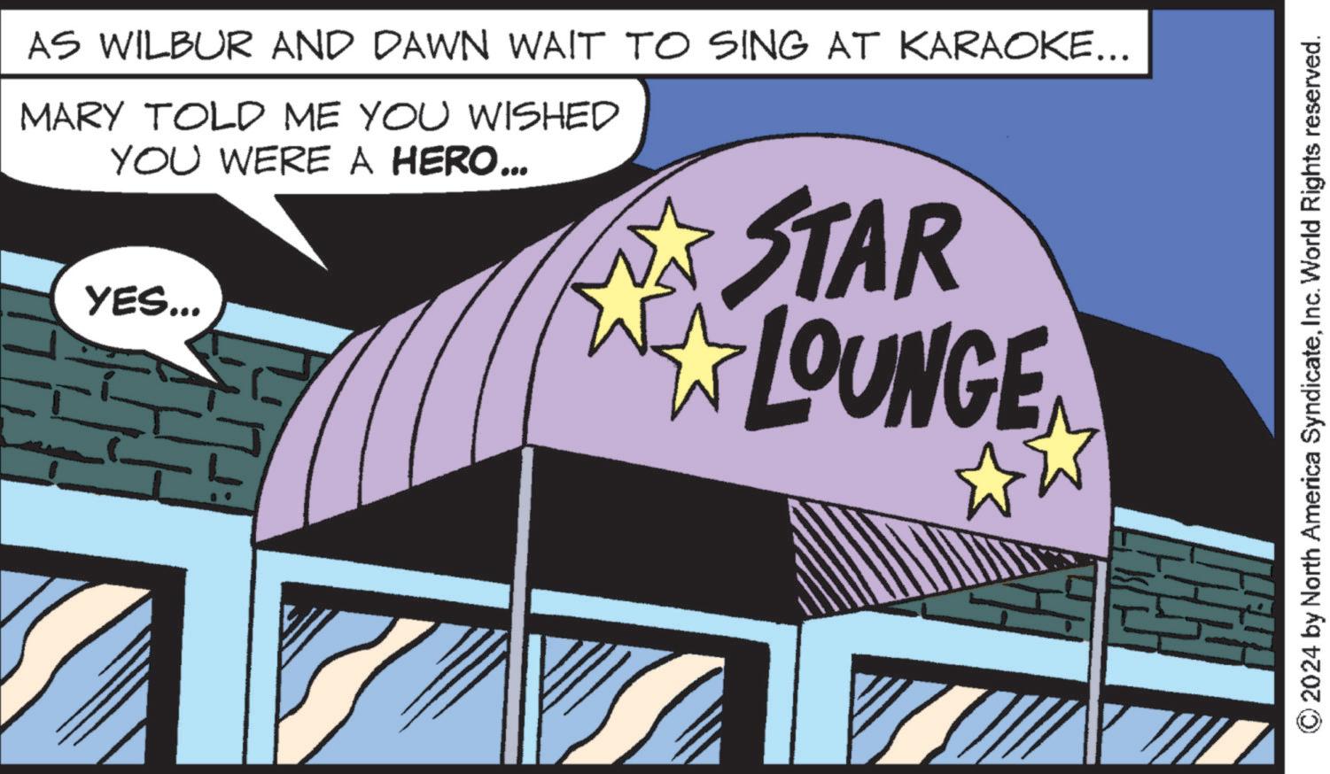 Fictional character OCR: AS WILBUR AND DAWN WAIT TO SING AT KARAOKE... MARY TOLD ME YOU WISHED YOU WERE A HERO... YES... STAR LOUNGE © 2024 by North America SyndicateInc. World Rights reserved. AS WILBUR AND DAWN WAIT TO SING AT KARAOKE ... MARY TOLD ME YOU WISHED YOU WERE A HERO ... YES ... STAR LOUNGE © 2024 by North America SyndicateInc. World Rights reserved .