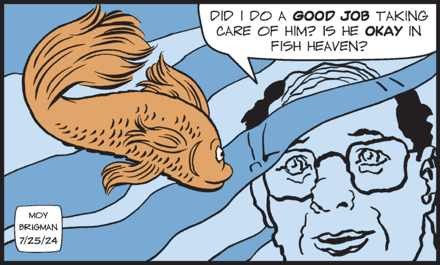 Fictional character OCR: MOY BRIGMAN 7/25/24 DID I DO A GOOD JOB TAKING CARE OF HIM? IS HE OKAY IN FISH HEAVEN? MOY BRIGMAN 7/25/24 DID I DO A GOOD JOB TAKING CARE OF HIM ? IS HE OKAY IN FISH HEAVEN ?