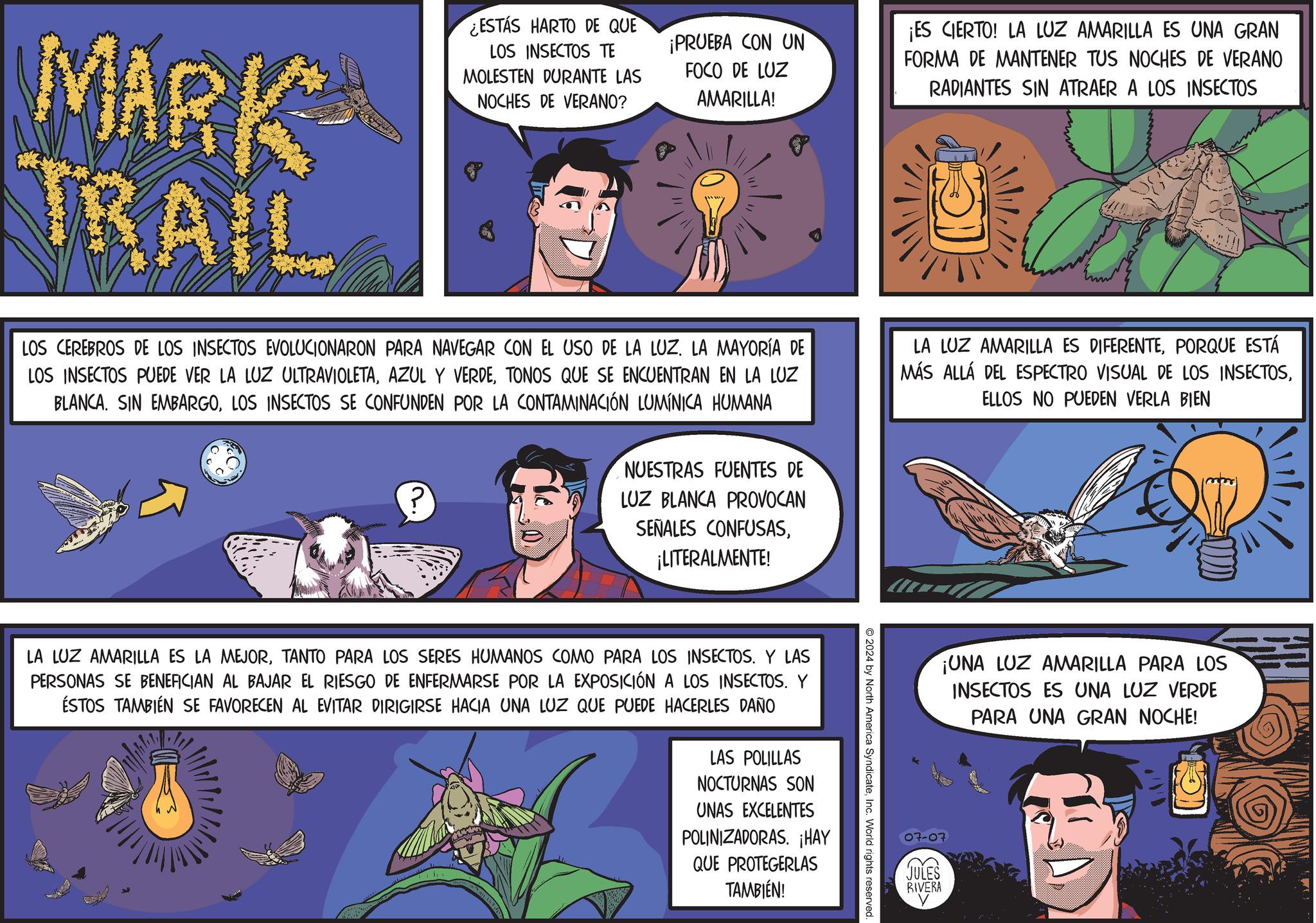 Parallel OCR: MARK TRAIL ¿ESTÁS HARTO DE QUE LOS INSECTOS TE MOLESTEN DURANTE LAS NOCHES DE VERANO? ¡PRUEBA CON UN FOCO DE LUZ AMARILLA! LOS CEREBROS DE LOS INSECTOS EVOLUCIONARON PARA NAVEGAR CON EL USO DE LA LUZ. LA MAYORÍA DE LOS INSECTOS PUEDE VER LA LUZ ULTRAVIOLETATONOS QUE SE ENCUENTRAN EN LA LUZ BLANCA. SIN EMBARGOLOS INSECTOS SE CONFUNDEN POR LA CONTAMINACIÓN LUMÍNICA HUMANA 0 NUESTRAS FUENTES DE LUZ BLANCA PROVOCAN SEÑALES CONFUSAS¡LITERALMENTE! ¡ES CIERTO! LA LUZ AMARILLA ES UNA GRAN FORMA DE MANTENER TUS NOCHES DE VERANO RADIANTES SIN ATRAER A LOS INSECTOS LA LUZ AMARILLA ES DIFERENTEPORQUE ESTÁ MÁS ALLÁ DEL ESPECTRO VISUAL DE LOS INSECTOSELLOS NO PUEDEN VERLA BIEN 2024 by North America SyndicateInc. World rights reserved. LA LUZ AMARILLA ES LA MEJORTANTO PARA LOS SERES HUMANOS COMO PARA LOS INSECTOS. Y LAS PERSONAS SE BENEFICIAN AL BAJAR EL RIESGO DE ENFERMARSE POR LA EXPOSICIÓN A LOS INSECTOS. Y ÉSTOS TAMBIÉN SE FAVORECEN AL EVITAR DIRIGIRSE HACIA UNA LUZ QUE PUEDE HACERLES DAÑO LAS POLILLAS NOCTURNAS SON UNAS EXCELENTES POLINIZADORAS. ¡HAY QUE PROTEGERLAS TAMBIÉN! ¡UNA LUZ AMARILLA PARA LOS INSECTOS ES UNA LUZ VERDE PARA UNA GRAN NOCHE! JULES RIVERA MARK TRAIL ¿ ESTÁS HARTO DE QUE LOS INSECTOS TE MOLESTEN DURANTE LAS NOCHES DE VERANO ? ¡ PRUEBA CON UN FOCO DE LUZ AMARILLA ! LOS CEREBROS DE LOS INSECTOS EVOLUCIONARON PARA NAVEGAR CON EL USO DE LA LUZ . LA MAYORÍA DE LOS INSECTOS PUEDE VER LA LUZ ULTRAVIOLETAAZUL Y VERDETONOS QUE SE ENCUENTRAN EN LA LUZ BLANCA . SIN EMBARGOLOS INSECTOS SE CONFUNDEN POR LA CONTAMINACIÓN LUMÍNICA HUMANA 0 NUESTRAS FUENTES DE LUZ BLANCA PROVOCAN SEÑALES CONFUSAS¡ LITERALMENTE ! ¡ ES CIERTO ! LA LUZ AMARILLA ES UNA GRAN FORMA DE MANTENER TUS NOCHES DE VERANO RADIANTES SIN ATRAER A LOS INSECTOS LA LUZ AMARILLA ES DIFERENTEPORQUE ESTÁ MÁS ALLÁ DEL ESPECTRO VISUAL DE LOS INSECTOSELLOS NO PUEDEN VERLA BIEN 2024 by North America SyndicateInc. World rights reserved . LA LUZ AMARILLA ES LA MEJORTANTO PARA LOS SERES HUMANOS COMO PARA LOS INSECTOS . Y LAS PERSONAS SE BENEFICIAN AL BAJAR EL RIESGO DE ENFERMARSE POR LA EXPOSICIÓN A LOS INSECTOS . Y ÉSTOS TAMBIÉN SE FAVORECEN AL EVITAR DIRIGIRSE HACIA UNA LUZ QUE PUEDE HACERLES DAÑO LAS POLILLAS NOCTURNAS SON UNAS EXCELENTES POLINIZADORAS . ¡ HAY QUE PROTEGERLAS TAMBIÉN ! ¡ UNA LUZ AMARILLA PARA LOS INSECTOS ES UNA LUZ VERDE PARA UNA GRAN NOCHE ! JULES RIVERA