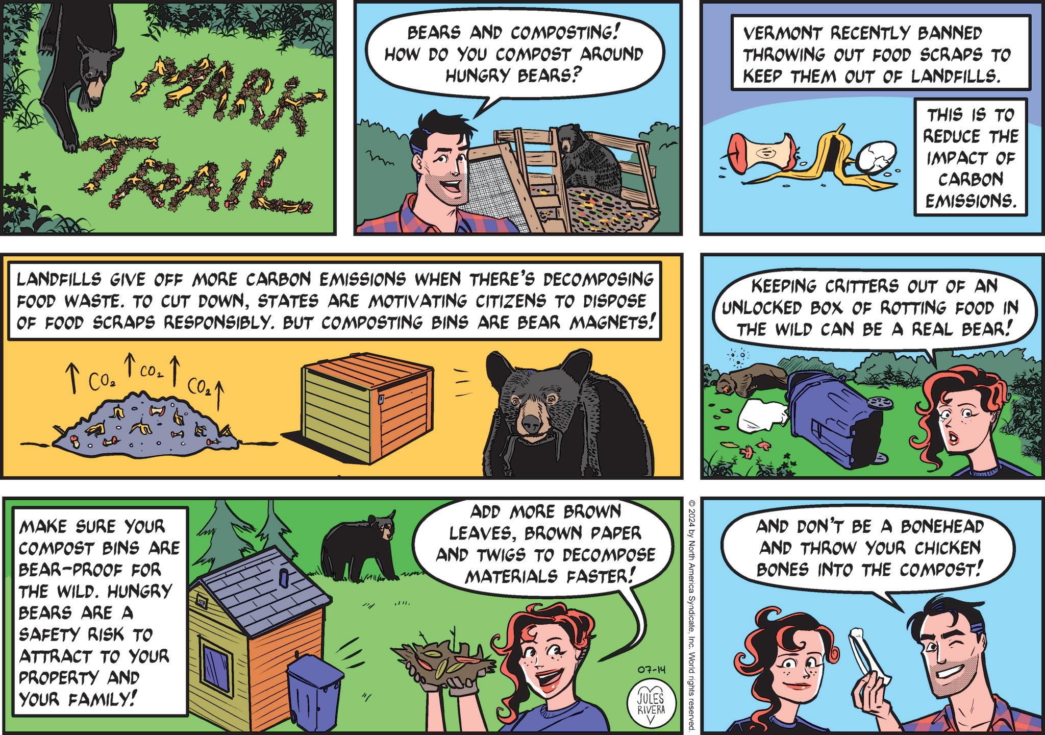 Sharing OCR: MARK TRAIL BEARS AND COMPOSTING! HOW DO YOU COMPOST AROUND HUNGRY BEARS? VERMONT RECENTLY BANNED THROWING OUT FOOD SCRAPS TO KEEP THEM OUT OF LANDFILLS. THIS IS TO REDUCE THE IMPACT OF CARBON EMISSIONS. LANDFILLS GIVE OFF MORE CARBON EMISSIONS WHEN THERE'S DECOMPOSING FOOD WASTE. TO CUT DOWNSTATES ARE MOTIVATING CITIZENS TO DISPOSE OF FOOD SCRAPS RESPONSIBLY. BUT COMPOSTING BINS ARE BEAR MAGNETS! ? CO2 KEEPING CRITTERS OUT OF AN UNLOCKED BOX OF ROTTING FOOD IN THE WILD CAN BE A REAL BEAR! P MAKE SURE YOUR COMPOST BINS ARE BEAR-PROOF FOR THE WILD. HUNGRY BEARS ARE A SAFETY RISK TO ATTRACT TO YOUR PROPERTY AND YOUR FAMILY! " .. ADD MORE BROWN LEAVESBROWN PAPER AND TWIGS TO DECOMPOSE MATERIALS FASTER! O2024 by North America SyndicateInc. World rights reserved. 07-14 JULES RIVERA AND DON'T BE A BONEHEAD AND THROW YOUR CHICKEN BONES INTO THE COMPOST! MARK TRAIL BEARS AND COMPOSTING ! HOW DO YOU COMPOST AROUND HUNGRY BEARS ? VERMONT RECENTLY BANNED THROWING OUT FOOD SCRAPS TO KEEP THEM OUT OF LANDFILLS . THIS IS TO REDUCE THE IMPACT OF CARBON EMISSIONS . LANDFILLS GIVE OFF MORE CARBON EMISSIONS WHEN THERE'S DECOMPOSING FOOD WASTE . TO CUT DOWNSTATES ARE MOTIVATING CITIZENS TO DISPOSE OF FOOD SCRAPS RESPONSIBLY . BUT COMPOSTING BINS ARE BEAR MAGNETS ! ? CO2 KEEPING CRITTERS OUT OF AN UNLOCKED BOX OF ROTTING FOOD IN THE WILD CAN BE A REAL BEAR ! P MAKE SURE YOUR COMPOST BINS ARE BEAR - PROOF FOR THE WILD . HUNGRY BEARS ARE A SAFETY RISK TO ATTRACT TO YOUR PROPERTY AND YOUR FAMILY ! " .. ADD MORE BROWN LEAVESBROWN PAPER AND TWIGS TO DECOMPOSE MATERIALS FASTER ! O2024 by North America SyndicateInc. World rights reserved . 07-14 JULES RIVERA AND DON'T BE A BONEHEAD AND THROW YOUR CHICKEN BONES INTO THE COMPOST !