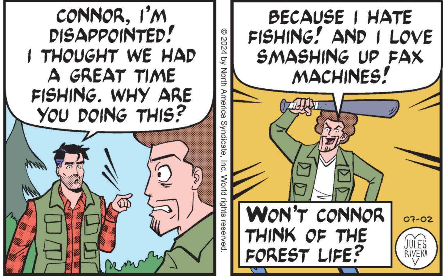 Parallel OCR: CONNORI'M DISAPPOINTED! I THOUGHT WE HAD A GREAT TIME FISHING. WHY ARE YOU DOING THIS? BECAUSE I HATE FISHING! AND I LOVE SMASHING UP FAX MACHINES! © 2024 by North America SyndicateInc. World rights reserved. WON'T CONNOR THINK OF THE FOREST LIFE? 07-02 JULES RIVERA V CONNORI'M DISAPPOINTED ! I THOUGHT WE HAD A GREAT TIME FISHING . WHY ARE YOU DOING THIS ? BECAUSE I HATE FISHING ! AND I LOVE SMASHING UP FAX MACHINES ! © 2024 by North America SyndicateInc. World rights reserved . WON'T CONNOR THINK OF THE FOREST LIFE ? 07-02 JULES RIVERA V