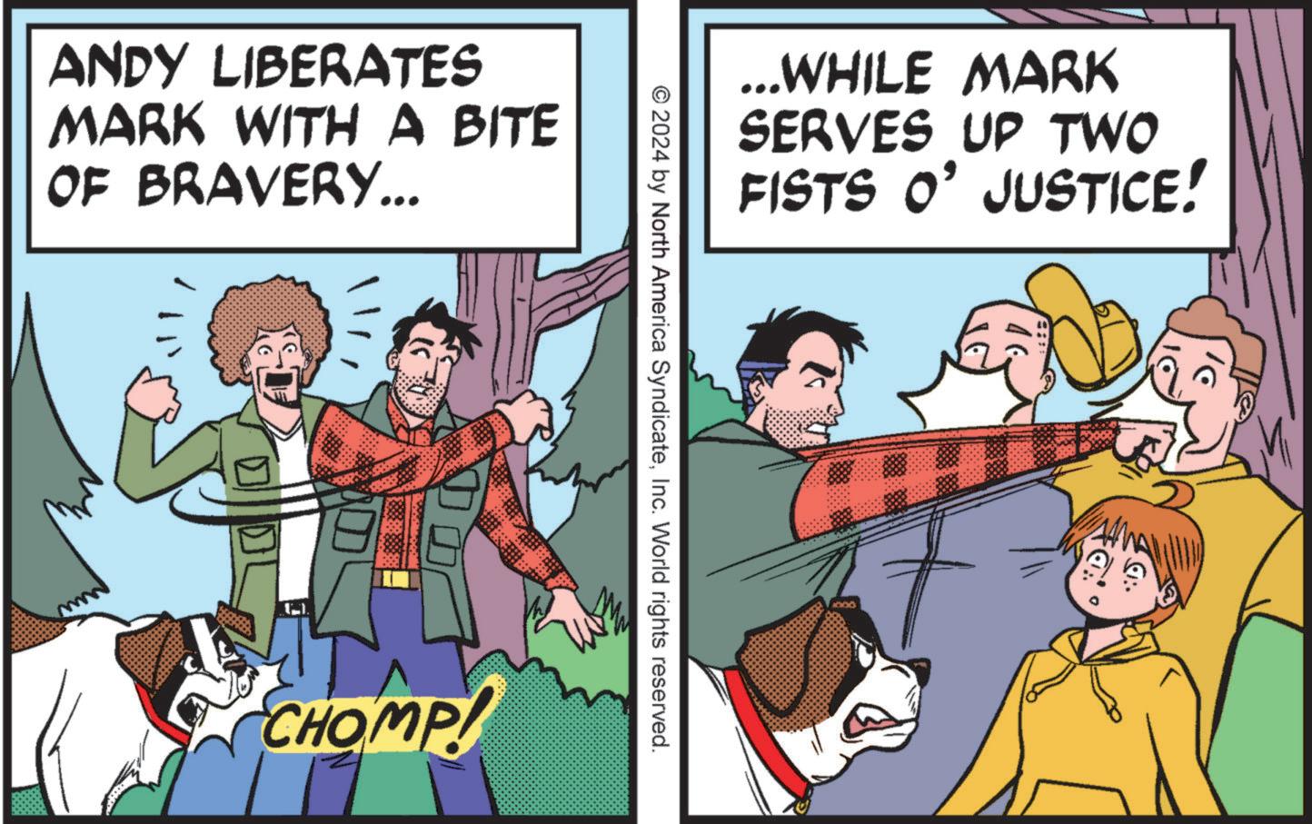 Conversation OCR: ANDY LIBERATES MARK WITH A BITE OF BRAVERY... ...WHILE MARK SERVES UP TWO FISTS O' JUSTICE! © 2024 by North America SyndicateInc. World rights reserved. CHOMP! 19 0: ANDY LIBERATES MARK WITH A BITE OF BRAVERY ... ... WHILE MARK SERVES UP TWO FISTS O ' JUSTICE ! © 2024 by North America SyndicateInc. World rights reserved . CHOMP ! 19 0 :