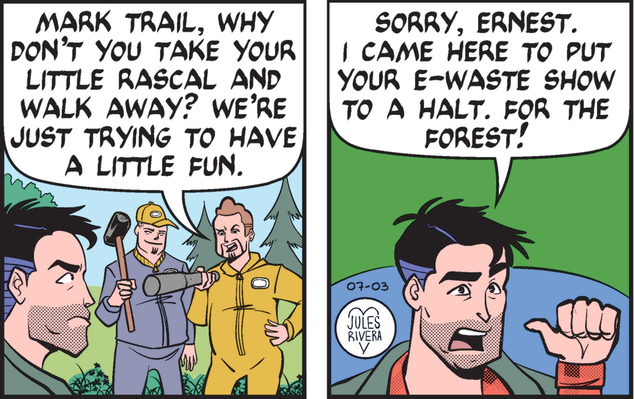 Line OCR: MARK TRAILWHY DON'T YOU TAKE YOUR LITTLE RASCAL AND WALK AWAY? WE'RE JUST TRYING TO HAVE A LITTLE FUN. SORRYERNEST. I CAME HERE TO PUT YOUR E-WASTE SHOW TO A HALT. FOR THE FOREST! 07-03 JULES RIVERA V MARK TRAILWHY DON'T YOU TAKE YOUR LITTLE RASCAL AND WALK AWAY ? WE'RE JUST TRYING TO HAVE A LITTLE FUN . SORRYERNEST . I CAME HERE TO PUT YOUR E - WASTE SHOW TO A HALT . FOR THE FOREST ! 07-03 JULES RIVERA V