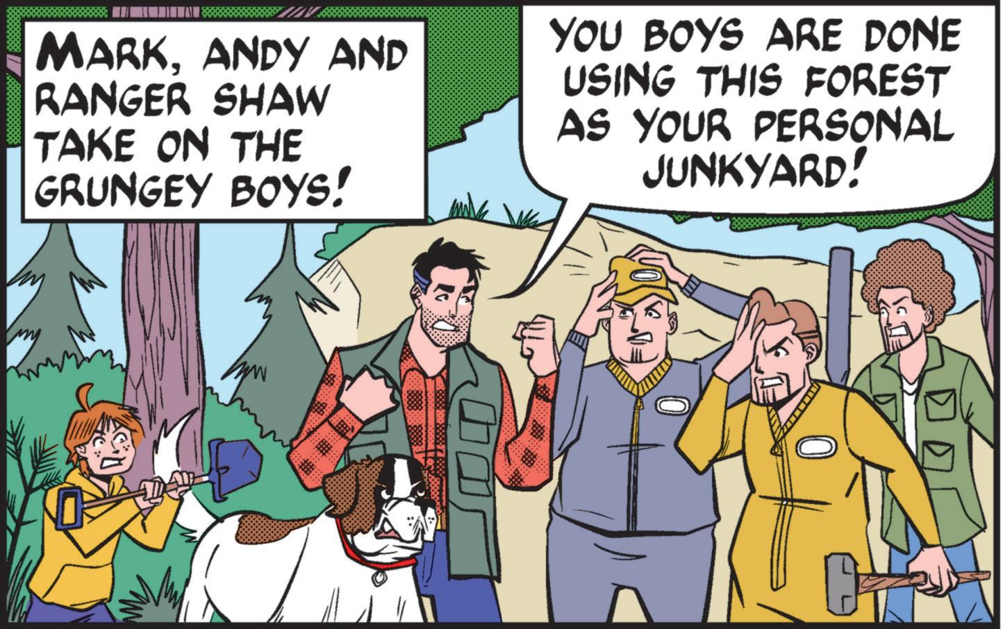Comic book OCR: MARKANDY AND RANGER SHAW TAKE ON THE GRUNGEY BOYS! YOU BOYS ARE DONE USING THIS FOREST AS YOUR PERSONAL JUNKYARD! MARKANDY AND RANGER SHAW TAKE ON THE GRUNGEY BOYS ! YOU BOYS ARE DONE USING THIS FOREST AS YOUR PERSONAL JUNKYARD !