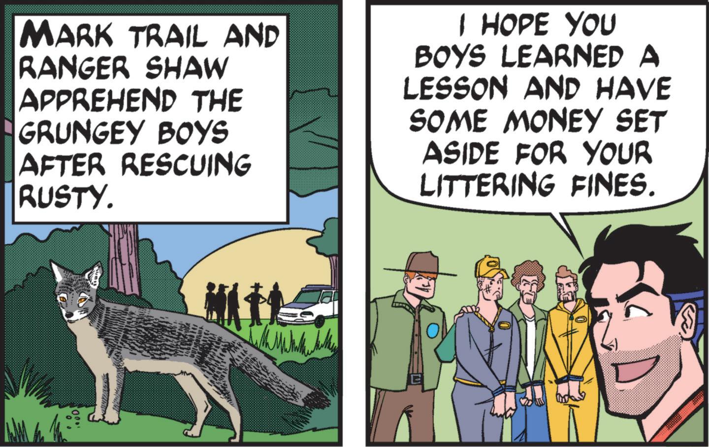 Parallel OCR: MARK TRAIL AND RANGER SHAW APPREHEND THE GRUNGEY BOYS AFTER RESCUING RUSTY. I HOPE YOU BOYS LEARNED A LESSON AND HAVE SOME MONEY SET ASIDE FOR YOUR LITTERING FINES. 00. MARK TRAIL AND RANGER SHAW APPREHEND THE GRUNGEY BOYS AFTER RESCUING RUSTY . I HOPE YOU BOYS LEARNED A LESSON AND HAVE SOME MONEY SET ASIDE FOR YOUR LITTERING FINES . 00 .