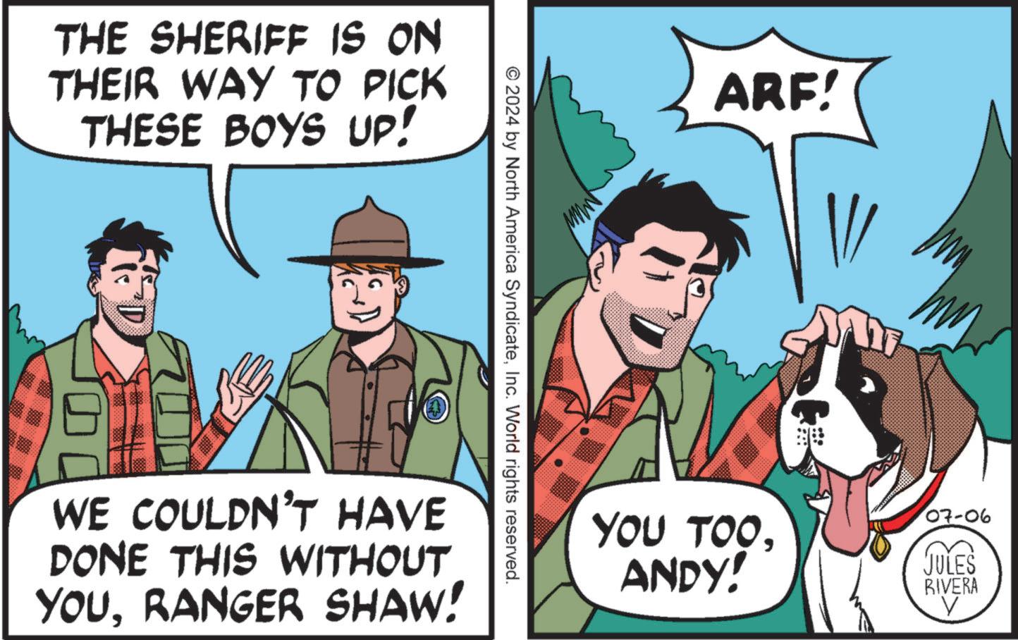 Publication OCR: THE SHERIFF IS ON THEIR WAY TO PICK THESE BOYS UP! © 2024 by North America SyndicateInc. World rights reserved. WE COULDN'T HAVE DONE THIS WITHOUT YOURANGER SHAW! ARF! YOU TOOANDY! 07-06 JULES RIVERA THE SHERIFF IS ON THEIR WAY TO PICK THESE BOYS UP ! © 2024 by North America SyndicateInc. World rights reserved . WE COULDN'T HAVE DONE THIS WITHOUT YOURANGER SHAW ! ARF ! YOU TOOANDY ! 07-06 JULES RIVERA