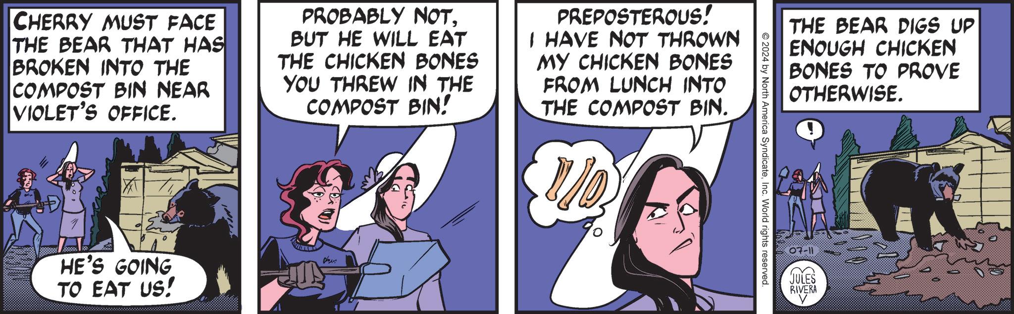 Humour OCR: CHERRY MUST FACE THE BEAR THAT HAS BROKEN INTO THE COMPOST BIN NEAR VIOLET'S OFFICE. PROBABLY NOTBUT HE WILL EAT THE CHICKEN BONES YOU THREW IN THE COMPOST BIN! PREPOSTEROUS! I HAVE NOT THROWN MY CHICKEN BONES FROM LUNCH INTO THE COMPOST BIN. HE'S GOING TO EAT US! ??? ?????? THE BEAR DIGS UP ENOUGH CHICKEN BONES TO PROVE OTHERWISE. 2024 by North America SyndicateInc. World rights reserved. .07-11 JULES RIVERA CHERRY MUST FACE THE BEAR THAT HAS BROKEN INTO THE COMPOST BIN NEAR VIOLET'S OFFICE . PROBABLY NOTBUT HE WILL EAT THE CHICKEN BONES YOU THREW IN THE COMPOST BIN ! PREPOSTEROUS ! I HAVE NOT THROWN MY CHICKEN BONES FROM LUNCH INTO THE COMPOST BIN . HE'S GOING TO EAT US ! ??? ?????? THE BEAR DIGS UP ENOUGH CHICKEN BONES TO PROVE OTHERWISE . 2024 by North America SyndicateInc. World rights reserved . .07-11 JULES RIVERA