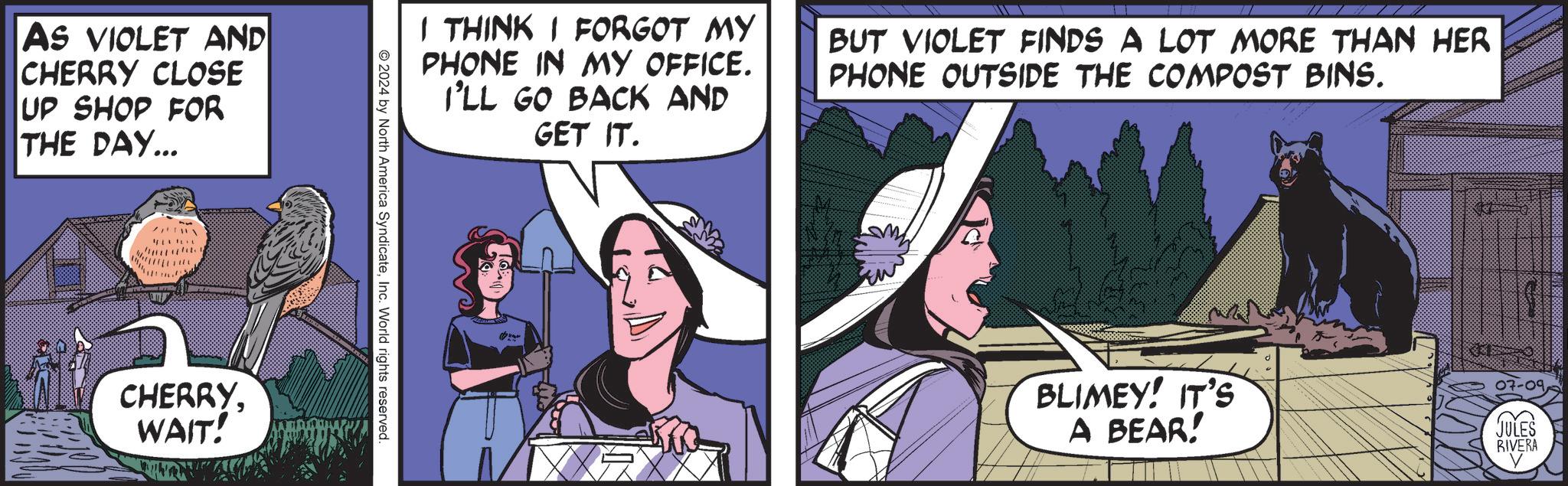 Humour OCR: AS VIOLET AND CHERRY CLOSE UP SHOP FOR THE DAY... I THINK I FORGOT MY PHONE IN MY OFFICE. I'LL GO BACK AND GET IT. BUT VIOLET FINDS A LOT MORE THAN HER PHONE OUTSIDE THE COMPOST BINS. 2024 by North America SyndicateInc. World rights reserved. CHERRYWAIT! D BLIMEY! IT'S 07-09 A BEAR! JULES RIVERA AS VIOLET AND CHERRY CLOSE UP SHOP FOR THE DAY ... I THINK I FORGOT MY PHONE IN MY OFFICE . I'LL GO BACK AND GET IT . BUT VIOLET FINDS A LOT MORE THAN HER PHONE OUTSIDE THE COMPOST BINS . 2024 by North America SyndicateInc. World rights reserved . CHERRYWAIT ! D BLIMEY ! IT'S 07-09 A BEAR ! JULES RIVERA