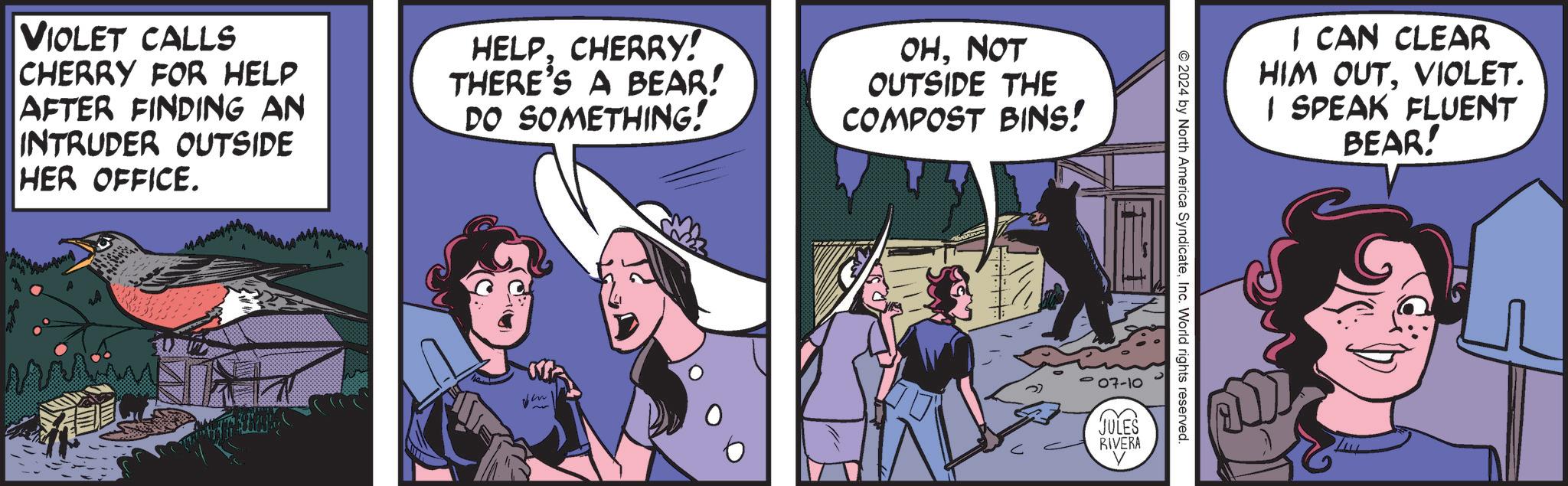 Conversation OCR: VIOLET CALLS CHERRY FOR HELP AFTER FINDING AN INTRUDER OUTSIDE HER OFFICE. HELPCHERRY! THERE'S A BEAR! DO SOMETHING! OHNOT OUTSIDE THE COMPOST BINS! V I CAN CLEAR HIM OUTVIOLET. I SPEAK FLUENT © 2024 by North America SyndicateInc. World rights reserved. 07-10 JULES RIVERA BEAR! VIOLET CALLS CHERRY FOR HELP AFTER FINDING AN INTRUDER OUTSIDE HER OFFICE . HELPCHERRY ! THERE'S A BEAR ! DO SOMETHING ! OHNOT OUTSIDE THE COMPOST BINS ! V I CAN CLEAR HIM OUTVIOLET . I SPEAK FLUENT © 2024 by North America SyndicateInc. World rights reserved . 07-10 JULES RIVERA BEAR !
