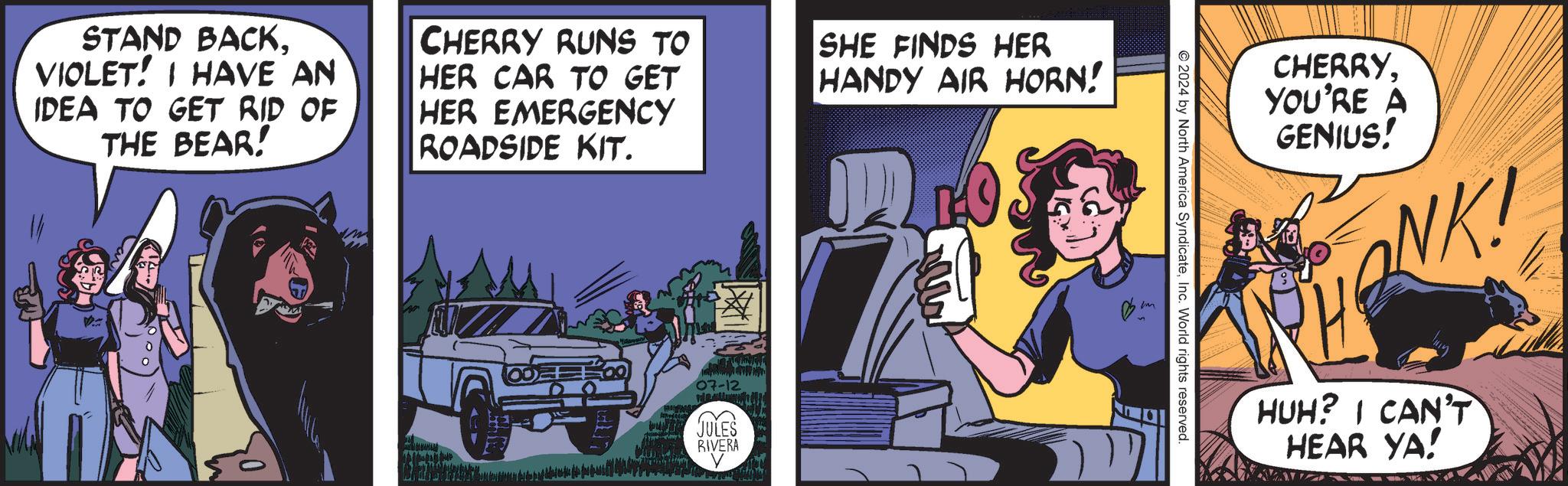 Motor vehicle OCR: STAND BACKVIOLET! I HAVE AN IDEA TO GET RID OF THE BEAR! CHERRY RUNS TO HER CAR TO GET HER EMERGENCY ROADSIDE KIT. 07-12 JULES RIVERA SHE FINDS HER HANDY AIR HORN! ?? © 2024 by North America SyndicateInc. World rights reserved. CHERRYYOU'RE A GENIUS! SHONKI HUH? I CAN'T HEAR YA! STAND BACKVIOLET ! I HAVE AN IDEA TO GET RID OF THE BEAR ! CHERRY RUNS TO HER CAR TO GET HER EMERGENCY ROADSIDE KIT . 07-12 JULES RIVERA SHE FINDS HER HANDY AIR HORN ! ?? © 2024 by North America SyndicateInc. World rights reserved . CHERRYYOU'RE A GENIUS ! SHONKI HUH ? I CAN'T HEAR YA !