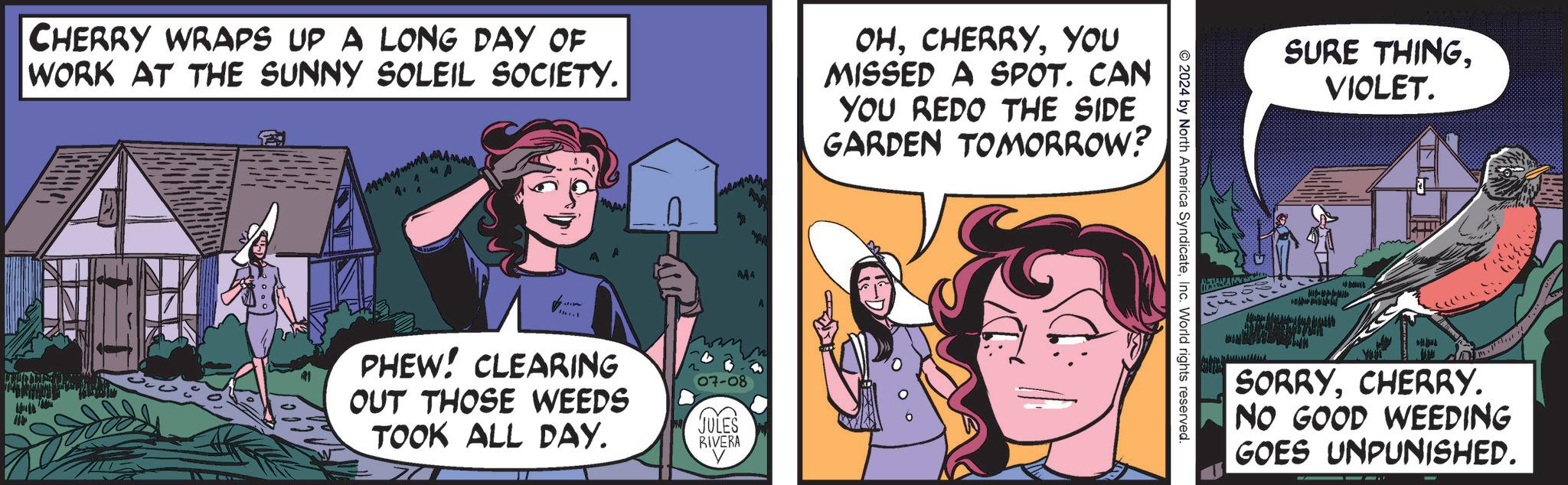 Humour OCR: CHERRY WRAPS UP A LONG DAY OF WORK AT THE SUNNY SOLEIL SOCIETY. OHYOU MISSED A SPOT. CAN YOU REDO THE SIDE GARDEN TOMORROW? MA PHEW! CLEARING OUT THOSE WEEDS TOOK ALL DAY. 07-08 JULES RIVERA © 2024 by North America SyndicateInc. World rights reserved. SURE THINGVIOLET. MANAMA SORRYCHERRY. NO GOOD WEEDING GOES UNPUNISHED. CHERRY WRAPS UP A LONG DAY OF WORK AT THE SUNNY SOLEIL SOCIETY . OHYOU MISSED A SPOT . CAN YOU REDO THE SIDE GARDEN TOMORROW ? MA PHEW ! CLEARING OUT THOSE WEEDS TOOK ALL DAY . 07-08 JULES RIVERA © 2024 by North America SyndicateInc. World rights reserved . SURE THINGVIOLET . MANAMA SORRYCHERRY . NO GOOD WEEDING GOES UNPUNISHED .