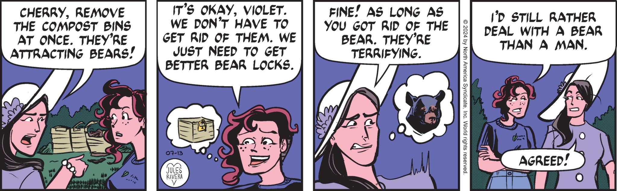 Humour OCR: CHERRYREMOVE THE COMPOST BINS AT ONCE. THEY'RE ATTRACTING BEARS! IT'S OKAYVIOLET. WE DON'T HAVE TO GET RID OF THEM. WE JUST NEED TO GET BETTER BEAR LOCKS. FINE! AS LONG AS YOU GOT RID OF THE BEAR. THEY'RE TERRIFYING. 1.m 07-13 JULES RIVERA I'D STILL RATHER DEAL WITH A BEAR THAN A MAN. 2024 by North America SyndicateInc. World rights reserved. AGREED! CHERRYREMOVE THE COMPOST BINS AT ONCE . THEY'RE ATTRACTING BEARS ! IT'S OKAYVIOLET . WE DON'T HAVE TO GET RID OF THEM . WE JUST NEED TO GET BETTER BEAR LOCKS . FINE ! AS LONG AS YOU GOT RID OF THE BEAR . THEY'RE TERRIFYING . 1.m 07-13 JULES RIVERA I'D STILL RATHER DEAL WITH A BEAR THAN A MAN . 2024 by North America SyndicateInc. World rights reserved . AGREED !
