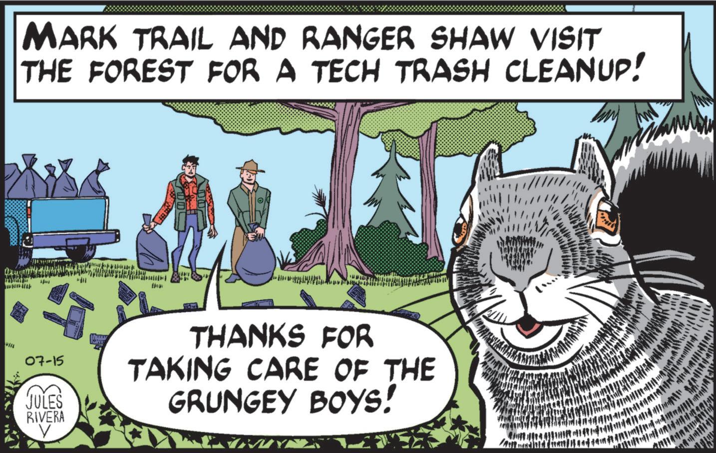 Adaptation OCR: MARK TRAIL AND RANGER SHAW VISIT THE FOREST FOR A TECH TRASH CLEANUP! EAN 07-15 JULES RIVERA THANKS FOR TAKING CARE OF THE GRUNGEY BOYS! ! LY MARK TRAIL AND RANGER SHAW VISIT THE FOREST FOR A TECH TRASH CLEANUP ! EAN 07-15 JULES RIVERA THANKS FOR TAKING CARE OF THE GRUNGEY BOYS ! ! LY