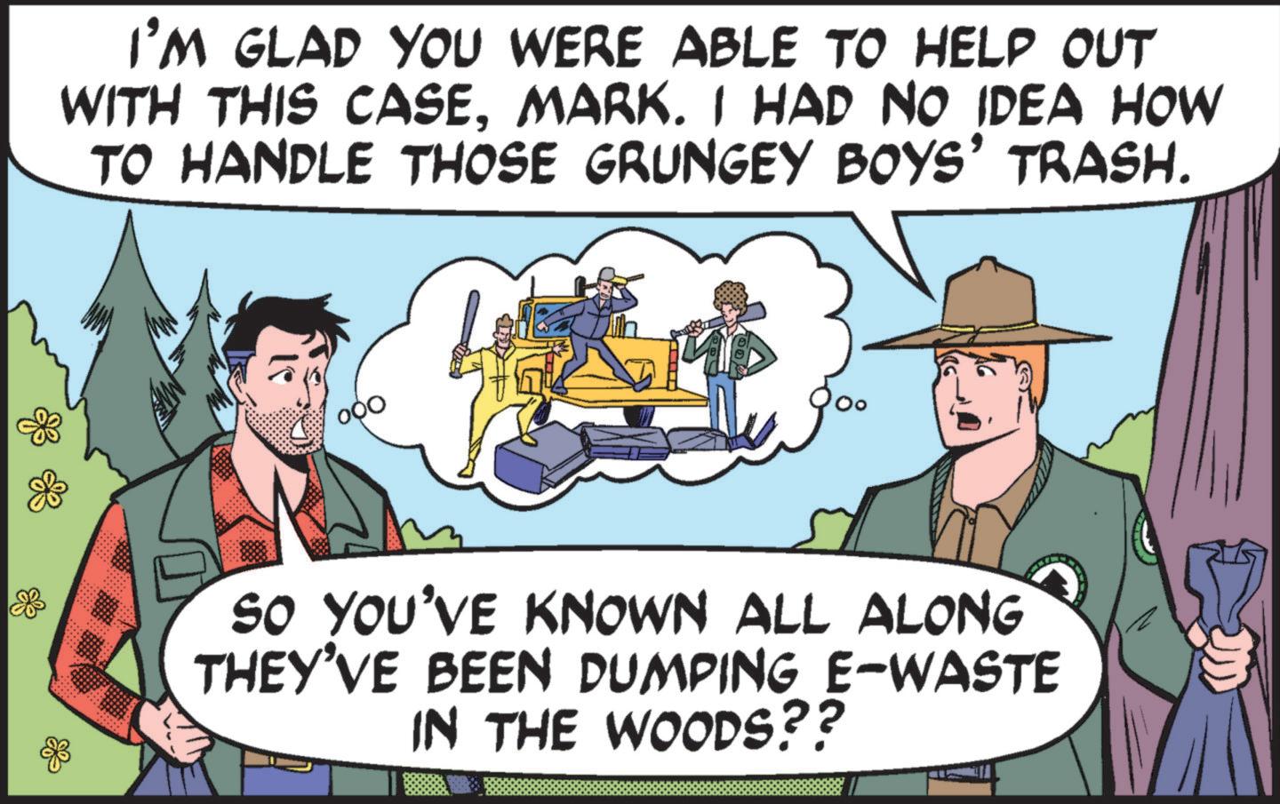 Conversation OCR: I'M GLAD YOU WERE ABLE TO HELP OUT WITH THIS CASEMARK. I HAD NO IDEA HOW TO HANDLE THOSE GRUNGEY BOYS' TRASH. SO YOU'VE KNOWN ALL ALONG THEY'VE BEEN DUMPING E-WASTE IN THE WOODS?? I'M GLAD YOU WERE ABLE TO HELP OUT WITH THIS CASEMARK . I HAD NO IDEA HOW TO HANDLE THOSE GRUNGEY BOYS ' TRASH . SO YOU'VE KNOWN ALL ALONG THEY'VE BEEN DUMPING E - WASTE IN THE WOODS ??