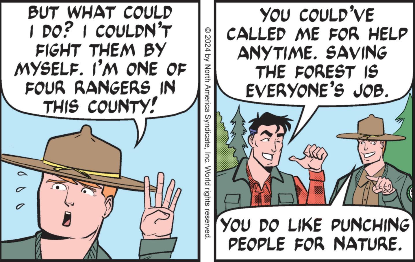 Line OCR: YOU COULD'VE CALLED ME FOR HELP ANYTIME. SAVING THE FOREST IS EVERYONE'S JOB. BUT WHAT COULD I DO? I COULDN'T FIGHT THEM BY MYSELF. I'M ONE OF FOUR RANGERS IN THIS COUNTY! 000 © 2024 by North America SyndicateInc. World rights reserved. YOU DO LIKE PUNCHING PEOPLE FOR NATURE. YOU COULD'VE CALLED ME FOR HELP ANYTIME . SAVING THE FOREST IS EVERYONE'S JOB . BUT WHAT COULD I DO ? I COULDN'T FIGHT THEM BY MYSELF . I'M ONE OF FOUR RANGERS IN THIS COUNTY ! 000 © 2024 by North America SyndicateInc. World rights reserved . YOU DO LIKE PUNCHING PEOPLE FOR NATURE .