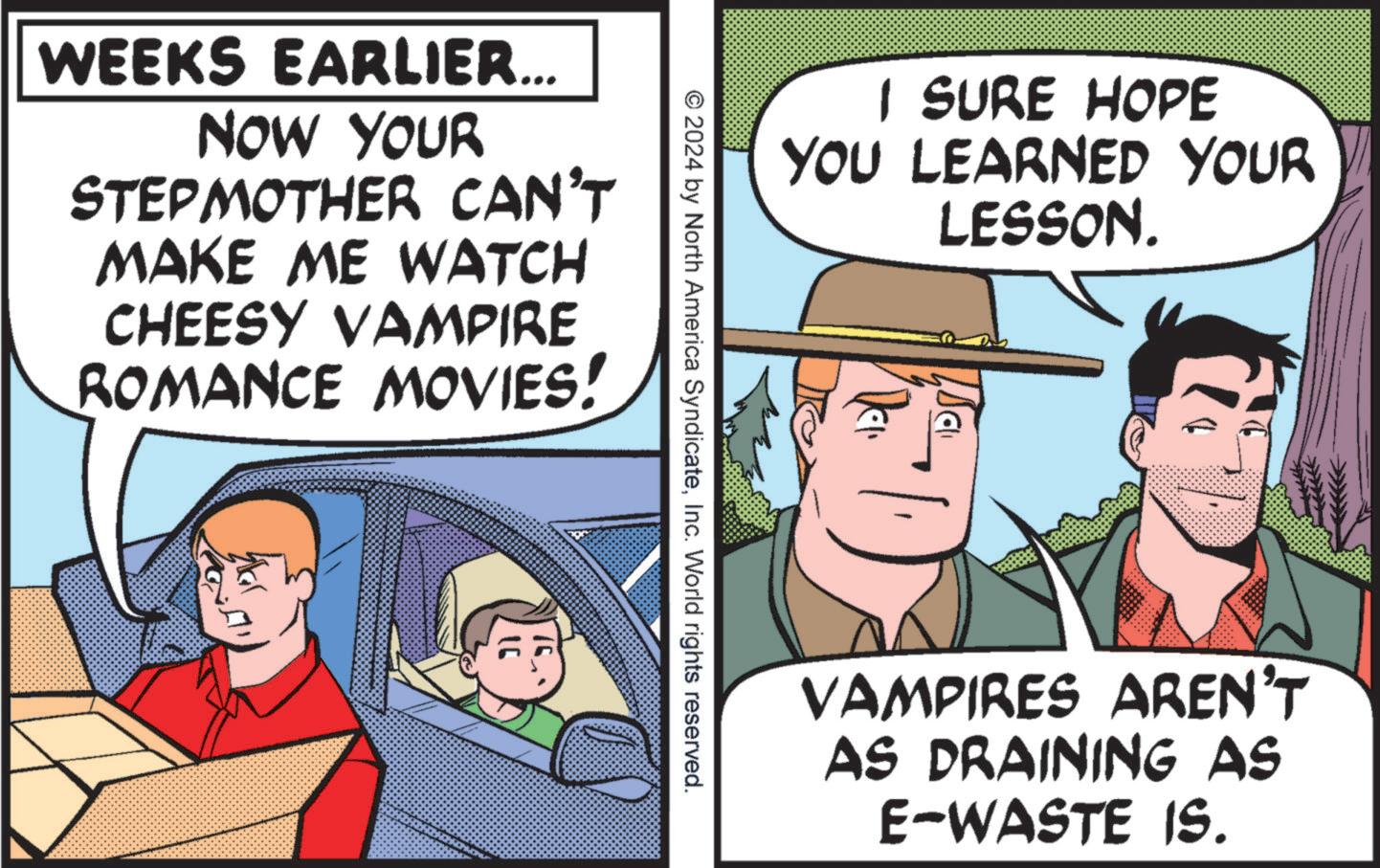 Humour OCR: WEEKS EARLIER... NOW YOUR STEPMOTHER CAN'T MAKE ME WATCH CHEESY VAMPIRE ROMANCE MOVIES! I SURE HOPE YOU LEARNED YOUR LESSON. © 2024 by North America SyndicateInc. World rights reserved. VAMPIRES AREN'T AS DRAINING AS E-WASTE IS. WEEKS EARLIER ... NOW YOUR STEPMOTHER CAN'T MAKE ME WATCH CHEESY VAMPIRE ROMANCE MOVIES ! I SURE HOPE YOU LEARNED YOUR LESSON . © 2024 by North America SyndicateInc. World rights reserved . VAMPIRES AREN'T AS DRAINING AS E - WASTE IS .