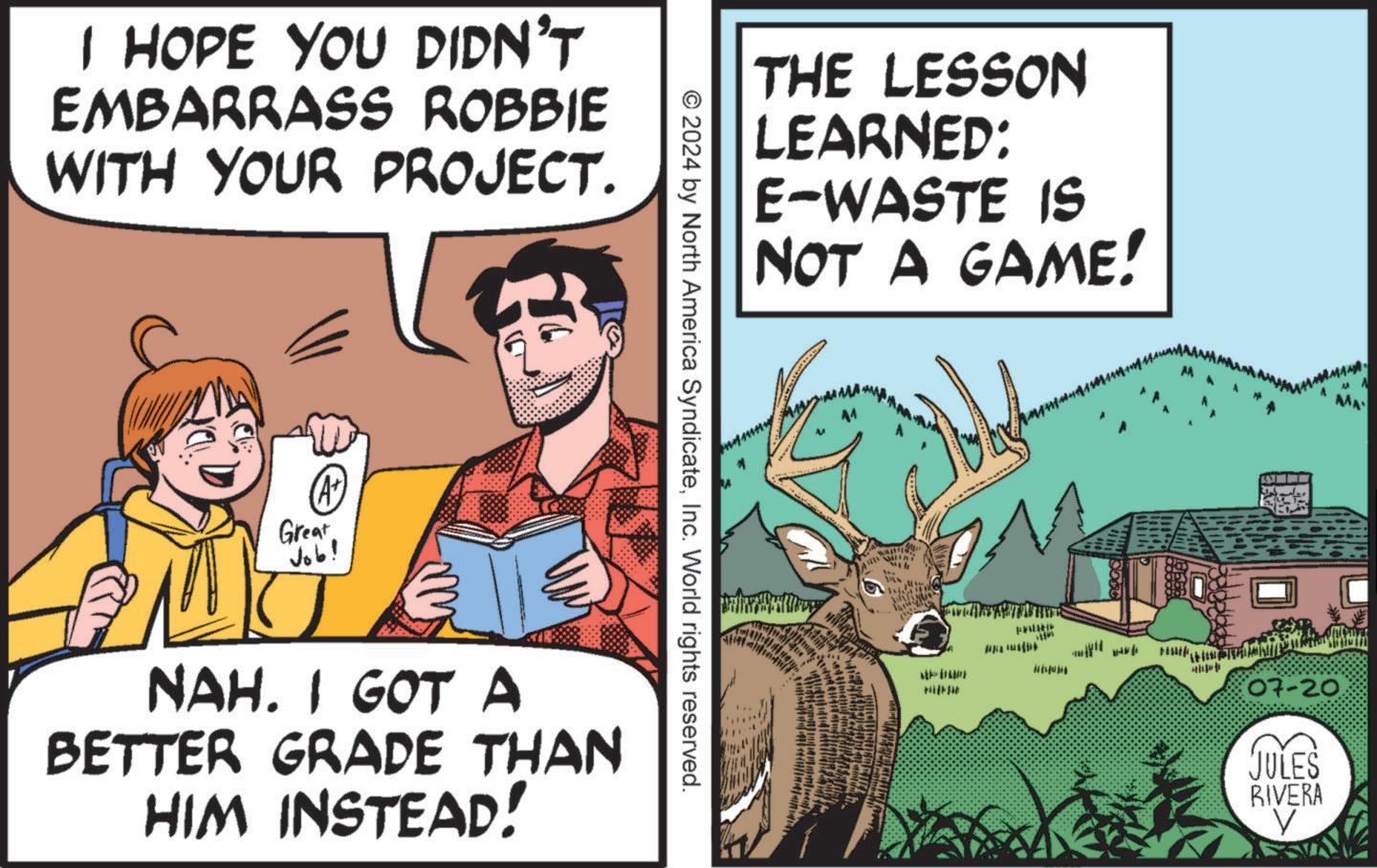 Illustration OCR: I HOPE YOU DIDN'T EMBARRASS ROBBIE WITH YOUR PROJECT. (A Great Job! THE LESSON LEARNED: E-WASTE IS NOT A GAME! MA MA © 2024 by North America SyndicateInc. World rights reserved. NAH. I GOT A BETTER GRADE THAN HIM INSTEAD! +4 ** " 07-20. JULES RIVERA V I HOPE YOU DIDN'T EMBARRASS ROBBIE WITH YOUR PROJECT . ( A Great Job ! THE LESSON LEARNED : E - WASTE IS NOT A GAME ! MA MA © 2024 by North America SyndicateInc. World rights reserved . NAH . I GOT A BETTER GRADE THAN HIM INSTEAD ! +4 ** " 07-20 . JULES RIVERA V