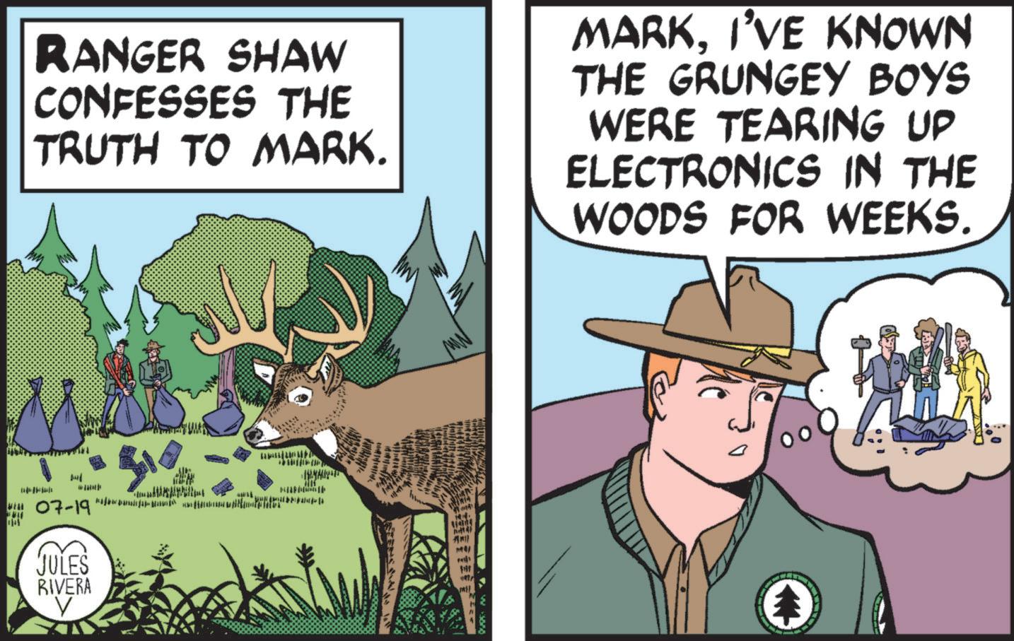 People OCR: RANGER SHAW CONFESSES THE TRUTH TO MARK. MARKI'VE KNOWN THE GRUNGEY BOYS WERE TEARING UP ELECTRONICS IN THE WOODS FOR WEEKS. JULES RIVERA V ?? 17 RANGER SHAW CONFESSES THE TRUTH TO MARK . MARKI'VE KNOWN THE GRUNGEY BOYS WERE TEARING UP ELECTRONICS IN THE WOODS FOR WEEKS . JULES RIVERA V ?? 17